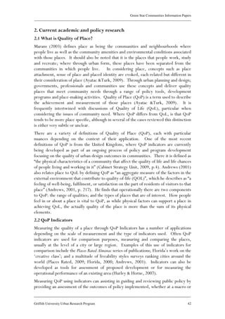 Green Star Communities Information Papers
____________________________________________________________________________________________
____________________________________________________________________________________________
Griffith University Urban Research Program 42
2. Current academic and policy research
2.1 What is Quality of Place?
Marans (2003) defines place as being the communities and neighbourhoods where
people live as well as the community amenities and environmental conditions associated
with those places. It should also be noted that it is the places that people work, study
and recreate; where through urban form, these places have been separated from the
communities in which people live. In considering place, concepts such as place
attachment, sense of place and placed identity are evoked, each related but different in
their consideration of place (Ayatac &Turk, 2009). Through urban planning and design;
governments, professionals and communities use these concepts and deliver quality
places that meet community needs through a range of policy tools, development
programs and place-making activities. Quality of Place (QoP) is a term used to describe
the achievement and measurement of those places (Ayatac &Turk, 2009). It is
frequently intertwined with discussions of Quality of Life (QoL), particular when
considering the issues of community need. Where QoP differs from QoL, is that QoP
tends to be more place specific, although in several of the cases reviewed this distinction
is either very subtle or unclear.
There are a variety of definitions of Quality of Place (QoP), each with particular
nuances depending on the context of their application. One of the most recent
definitions of QoP is from the United Kingdom, where QoP indicators are currently
being developed as part of an ongoing process of policy and program development
focusing on the quality of urban design outcomes in communities. There it is defined as
“the physical characteristics of a community that affect the quality of life and life chances
of people living and working in it” (Cabinet Strategy Unit, 2009, p.4). Andrews (2001)
also relates place to QoL by defining QoP as “an aggregate measure of the factors in the
external environment that contribute to quality-of-life (QOL)”, which he describes as “a
feeling of well-being, fulfilment, or satisfaction on the part of residents of visitors to that
place” (Andrews, 2001, p. 217). He finds that operationally there are two components
to QoP: the range of qualities; and the types of places that are of interest. How people
feel in or about a place is vital to QoP, as while physical factors can support a place in
achieving QoL, the actually quality of the place is more than the sum of its physical
elements.
2.2 QoP Indicators
Measuring the quality of a place through QoP Indicators has a number of applications
depending on the scale of measurement and the type of indicators used. Often QoP
indicators are used for comparison purposes, measuring and comparing the places,
usually at the level of a city or large region. Examples of this use of indicators for
comparison include the Places Rated Almanac series of publications; Florida’s work on the
‘creative class’; and a multitude of liveability styles surveys ranking cities around the
world (Places Rated, 2009; Florida, 2000; Andrews, 2001). Indicators can also be
developed as tools for assessment of proposed development or for measuring the
operational performance of an existing area (Hurley & Horne, 2007).
Measuring QoP using indicators can assisting in guiding and reviewing public policy by
providing an assessment of the outcomes of policy implemented, whether at a macro or
 