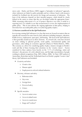Green Star Communities Information Papers
____________________________________________________________________________________________
____________________________________________________________________________________________
Griffith University Urban Research Program 43
micro scale. Hurley and Horne (2007) suggest a “principles to indicators” approach,
where indicators are linked to policy principles and are evidence based, with measures
included for feedback into the process for design and assessment of indicators. The
form of the indicators depends on their intended purpose, which should be clearly
defined at the outset to ensure that they are developed within the appropriate frame.
While measuring achievement of a set of project objectives over time is useful as a
reporting tool, it is valuable to use that measurement to review the implementation of
public policy. This in turn informs the ongoing application of that policy, helping to
determine how successful public policy is in achieving quality of place.
2.3 Factors considered in the QoP Indicators
In reviewing existing QoP indicators it is clear that most are focused on matters that are
typically also measured in some form by QoL indicators including transport, education,
health services, employment, open space, and housing. The focus in the QoP indicators
is then generally around access to those elements. At a broad scale, some have focused
on issues relating to physical growth, social quality, environmental quality and
governance, often taking an economics approach (Hanna & Walton-Roberts, 2004).
The economy as a driver for considering quality of place, features strongly in Florida’s
work and that of those focusing their attentions on the ‘creative classes’. Factors
considered in those analyses focus heavily on the ‘3 T’s of technology, talent and
tolerance’; the presence of a rich cultural scene, and the high concentration of people
working in cultural occupations (Trip, 2007; Clifton, 2008). In Trip’s 2007 analysis of
Amsterdam, Rotterdam and the Netherlands based on Florida’s popular “creative class”
theory, QoP indicators used included:
• Creativity and talent
o Creative class
o Human capital
o Employment in selected cultural industries
• Diversity, tolerance and safety
o Bohemian index
o Gay scene
o Foreign-born
o Perceived safety
o Crimes
• Specific amenities
o Access to nature areas
o Access to inland water
o Access to coastal areas
o Image and “coolness”
 
