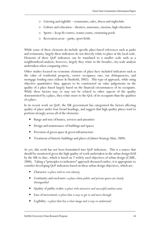 Green Star Communities Information Papers
____________________________________________________________________________________________
____________________________________________________________________________________________
Griffith University Urban Research Program 44
o Catering and nightlife – restaurants, cafes, discos and nightclubs
o Culture and education – theatres, museums, cinemas, high education
o Sports – keep-fit centres, tennis courts, swimming pools
o Recreation areas – parks, sport fields
While some of these elements do include specific place-based references such as parks
and restaurants, largely these indicators do not directly relate to place at the local scale.
Elements of these QoP indicators can be translated to a smaller scale such as a
neighbourhood analysis, however, largely they relate to the broader, city-scale analysis
undertaken when comparing cities.
Other studies focused on economic elements of place have included indicators such as
the value of residential property, owner occupancy rate, tax delinquencies, and
mortgage lending rates (Ghose & Huxhold, 2002). This type of approach, while using
objective quantitative data, appears to be constructed on value judgements on the
quality of a place based largely based on the financial circumstances of its occupants.
While these factors may or may not be related to other aspects of the quality
demonstrated by a place, they relate more to the QoL of its occupants than the qualities
of a place.
In its recent work on QoP, the UK government has categorised the factors affecting
quality of place under four broad headings, and suggest that high quality places tend to
perform strongly across all of the elements:
• Range and mix of homes, services and amenities
• Design and maintenance of buildings and spaces
• Provision of green space & green infrastructure
• Treatment of historic buildings and places (Cabinet Strategy Unit, 2009)
As yet, this work has not been formulated into QoP indicators. This is a source that
should be monitored given the high quality of work undertaken in the urban design field
by the UK to date, which is based on 7 widely used objectives of urban design (CABE,
2000). Taking a “principles to indicators” approach discussed earlier, it is appropriate to
consider developing QoP indicators based on these urban design objectives, which are:
• Character–a place with its own identity
• Continuity and enclosure–a place where public and private spaces are clearly
distinguished
• Quality of public realm–a place with attractive and successful outdoor areas
• Ease of movement–a place that is easy to get to and move through
• Legibility –a place that has a clear image and is easy to understand
 