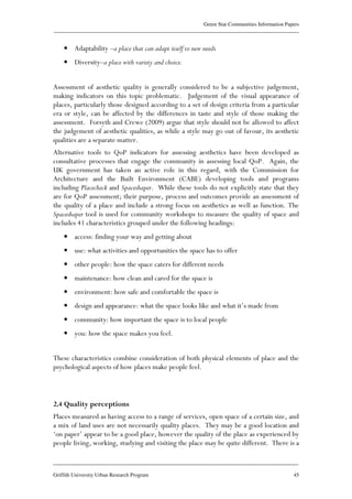 Green Star Communities Information Papers
____________________________________________________________________________________________
____________________________________________________________________________________________
Griffith University Urban Research Program 45
• Adaptability –a place that can adapt itself to new needs
• Diversity–a place with variety and choice.
Assessment of aesthetic quality is generally considered to be a subjective judgement,
making indicators on this topic problematic. Judgement of the visual appearance of
places, particularly those designed according to a set of design criteria from a particular
era or style, can be affected by the differences in taste and style of those making the
assessment. Forsyth and Crewe (2009) argue that style should not be allowed to affect
the judgement of aesthetic qualities, as while a style may go out of favour, its aesthetic
qualities are a separate matter.
Alternative tools to QoP indicators for assessing aesthetics have been developed as
consultative processes that engage the community in assessing local QoP. Again, the
UK government has taken an active role in this regard, with the Commission for
Architecture and the Built Environment (CABE) developing tools and programs
including Placecheck and Spaceshaper. While these tools do not explicitly state that they
are for QoP assessment; their purpose, process and outcomes provide an assessment of
the quality of a place and include a strong focus on aesthetics as well as function. The
Spaceshaper tool is used for community workshops to measure the quality of space and
includes 41 characteristics grouped under the following headings:
• access: finding your way and getting about
• use: what activities and opportunities the space has to offer
• other people: how the space caters for different needs
• maintenance: how clean and cared for the space is
• environment: how safe and comfortable the space is
• design and appearance: what the space looks like and what it’s made from
• community: how important the space is to local people
• you: how the space makes you feel.
These characteristics combine consideration of both physical elements of place and the
psychological aspects of how places make people feel.
2.4 Quality perceptions
Places measured as having access to a range of services, open space of a certain size, and
a mix of land uses are not necessarily quality places. They may be a good location and
‘on paper’ appear to be a good place, however the quality of the place as experienced by
people living, working, studying and visiting the place may be quite different. There is a
 