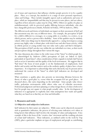 Green Star Communities Information Papers
____________________________________________________________________________________________
____________________________________________________________________________________________
Griffith University Urban Research Program 46
set of issues and experiences that influence whether people perceive it to be a quality
place. Place, as a concept, has attached to it a range of more personal experiences,
values and feelings. These include intangible aspects such as authenticity and sense of
place, which are unquantifiable and that may be present in some places, and not others,
regardless of how attractive a place may be (Trip, 2007). Others see quality of a place as
multidimensional, with its perceived quality differing between individuals, who also
have changeable preferences (Smith, Nelischer & Perkins, 1997 & Andrews, 2001).
The different needs and desires of individuals can impact on their assessment of QoP and
that assessment may also vary at different times. For example, the perception of QoP
for a child is different to a teenager, to a young adult, to a mother, to a retiree, to an
elderly person, and to a person with a disability. Some of the qualities may be similarly
valued, while some things may be diametrically opposed i.e. (using stereotypes) a young
person may highly value a vibrant place with mixed uses and after hours activity, while
an elderly person or young mother may not value such a place and find it disruptive.
This perception of QoP can also vary within the one individual over time, as their needs
and perceptions change throughout their various life stages.
The time dimension also relates to the wider issues of the “times” in which people live.
As acknowledged by Andrews (2001) perceptions of QoL are linked to QoP,
particularly in “good times”, when consideration of QoL expands to include QoP factors
such as access to amenities and the quality of the local environment. He suggests that in
“bad times” the focus of most people is on the fundamentals of employment, food
shelter and security and that matters such as the aesthetic quality of places have a lesser
importance. It is important to acknowledge that such a hierarchy may be present and to
understand the context of the “times” in which QoP indicators are developed and
measured.
What constitutes a quality place also presents an interesting dilemma between the
theory of what a good place is, versus what the occupants feel are good places. As
discussed above, this varies depending on the individual. Some people value slower
traffic, pedestrian environments while others value ease of vehicular movement.
Professional judgement and latest planning or urban design theory of what is believed is
best for people may not equate to what people actually value. In the development of
indicators it is appropriate to explicitly state what assumptions have made and qualify
what they are based on so that they are clear and defensible.
3. Measures and tools
3.1 Objective and subjective indicators
QoP indicators by their nature are subjective. While some can be objectively measured
such as quantitative indicators, the process of selecting some indicators over others as
being factors that influence QoP involves the interplay of values and judgement. A key
example of this is the focus of the ‘creative class’ movement and the resulting selection
of certain QoP indicators. Those indicators, as outlined earlier in the work by Trip
(2007), place a particular emphasis on types of employment and people as contributing
 