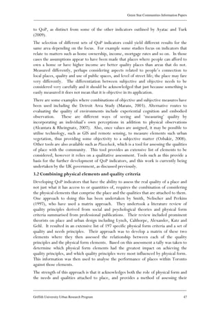 Green Star Communities Information Papers
____________________________________________________________________________________________
____________________________________________________________________________________________
Griffith University Urban Research Program 47
to QoP, as distinct from some of the other indicators outlined by Ayatac and Turk
(2009).
The selection of different sets of QoP indicators could yield different results for the
same area depending on the focus. For example some studies focus on indicators that
relate to matters such as home ownership, income, mortgage rates and so on. In those
cases the assumptions appear to have been made that places where people can afford to
own a home or have higher income are better quality places than areas that do not.
Measured differently, perhaps considering aspects related to people’s connection to
local places, quality and use of public spaces, and level of street life; the place may fare
very differently. The differentiation between subjective and objective needs to be
considered very carefully and it should be acknowledged that just because something is
easily measured it does not mean that it is objective in its application.
There are some examples where combinations of objective and subjective measures have
been used including the Detroit Area Study (Marans, 2003). Alternative routes to
evaluating the quality of environments include experiential cognition and embodied
observation. These are different ways of seeing and ‘measuring’ quality by
incorporating an individual’s own perceptions in addition to physical observations
(Alcantara & Rheingnatz, 2007). Also, once values are assigned, it may be possible to
utilise technology, such as GIS and remote sensing, to measure elements such urban
vegetation, thus providing some objectivity to a subjective matter (Ozbakir, 2008).
Other tools are also available such as Placecheck, which is a tool for assessing the qualities
of place with the community. This tool provides an extensive list of elements to be
considered, however it relies on a qualitative assessment. Tools such as this provide a
basis for the further development of QoP indicators, and this work is currently being
undertaken by the UK government, as discussed previously.
3.2 Combining physical elements and quality criteria
Developing QoP indicators that have the ability to assess the real quality of a place and
not just what it has access to or quantities of, requires the combination of considering
the physical elements that comprise the place and the qualities that are attached to them.
One approach to doing this has been undertaken by Smith, Nelischer and Perkins
(1997), who have used a matrix approach. They undertook a literature review of
quality principles derived from social and psychological theories and physical form
criteria summarised from professional publications. Their review included prominent
theorists on place and urban design including Lynch, Calthorpe, Alexander, Katz and
Gehl. It resulted in an extensive list of 197 specific physical form criteria and a set of
quality and needs principles. Their approach was to develop a matrix of these two
elements where they then assessed the relationship between each of the quality
principles and the physical form elements. Based on this assessment a tally was taken to
determine which physical form elements had the greatest impact on achieving the
quality principles, and which quality principles were most influenced by physical form.
This information was then used to analyse the performance of places within Toronto
against those elements.
The strength of this approach is that it acknowledges both the role of physical form and
the needs and qualities attached to place, and provides a method of assessing their
 
