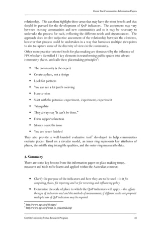 Green Star Communities Information Papers
____________________________________________________________________________________________
____________________________________________________________________________________________
Griffith University Urban Research Program 48
relationship. This can then highlight those areas that may have the most benefit and that
should be pursued for the development of QoP indicators. The assessment may vary
between existing communities and new communities and so it may be necessary to
undertake the process for each, reflecting the different needs and circumstances. The
approach does involve subjective assessment of the relationship between the elements,
however that process could be undertaken in a way that harnesses multiple viewpoints
to aim to capture some of the diversity of views in the community.
Other more practice-oriented tools for placemaking are dominated by the influence of
PPS who have identified 11 key elements in transforming public spaces into vibrant
community places, and calls these placemaking principles6
:
• The community is the expert
• Create a place, not a design
• Look for partners
• You can see a lot just b oserving
• Have a vsion
• Start with the petunias: experiment, experiment, experiment
• Triangulate
• They always say “It can’t be done.”
• Form supports function
• Money is not the issue
• You are never finished
They also provide a well-founded evaluative tool7
developed to help communities
evaluate places. Based on a circular model, an inner ring represents key attributes of
places, the middle ring intangible qualities, and the outer ring measurable data.
4. Summary
There are some key lessons from this information paper on place making issues,
measures and tools to be learnt and applied within the Australian context:
• Clarify the purpose of the indicators and how they are to be used – is it for
comparing places, for reporting and/or for reviewing and influencing policy
• Determine the scale of place to which the QoP indicators will apply – this affects
the type of indicators used and the methods of measurement; if different scales are proposed
multiples sets of QoP indicators may be required
6
http://www.pps.org/11steps/
7
http://www.pps.org/what_is_placemaking/
 