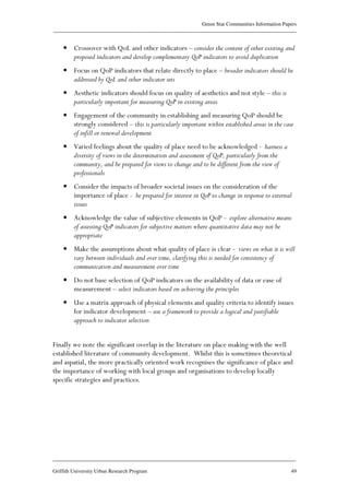 Green Star Communities Information Papers
____________________________________________________________________________________________
____________________________________________________________________________________________
Griffith University Urban Research Program 49
• Crossover with QoL and other indicators – consider the content of other existing and
proposed indicators and develop complementary QoP indicators to avoid duplication
• Focus on QoP indicators that relate directly to place – broader indicators should be
addressed by QoL and other indicator sets
• Aesthetic indicators should focus on quality of aesthetics and not style – this is
particularly important for measuring QoP in existing areas
• Engagement of the community in establishing and measuring QoP should be
strongly considered – this is particularly important within established areas in the case
of infill or renewal development
• Varied feelings about the quality of place need to be acknowledged - harness a
diversity of views in the determination and assessment of QoP, particularly from the
community, and be prepared for views to change and to be different from the view of
professionals
• Consider the impacts of broader societal issues on the consideration of the
importance of place - be prepared for interest in QoP to change in response to external
issues
• Acknowledge the value of subjective elements in QoP - explore alternative means
of assessing QoP indicators for subjective matters where quantitative data may not be
appropriate
• Make the assumptions about what quality of place is clear - views on what it is will
vary between individuals and over time, clarifying this is needed for consistency of
communication and measurement over time
• Do not base selection of QoP indicators on the availability of data or ease of
measurement – select indicators based on achieving the principles
• Use a matrix approach of physical elements and quality criteria to identify issues
for indicator development – use a framework to provide a logical and justifiable
approach to indicator selection
Finally we note the significant overlap in the literature on place making with the well
established literature of community development. Whilst this is sometimes theoretical
and aspatial, the more practically oriented work recognises the significance of place and
the importance of working with local groups and organisations to develop locally
specific strategies and practices.
 