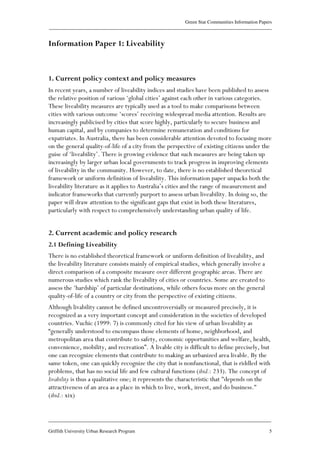 Green Star Communities Information Papers
____________________________________________________________________________________________
____________________________________________________________________________________________
Griffith University Urban Research Program 5
Information Paper 1: Liveability
1. Current policy context and policy measures
In recent years, a number of liveability indices and studies have been published to assess
the relative position of various ‘global cities’ against each other in various categories.
These liveability measures are typically used as a tool to make comparisons between
cities with various outcome ‘scores’ receiving widespread media attention. Results are
increasingly publicised by cities that score highly, particularly to secure business and
human capital, and by companies to determine remuneration and conditions for
expatriates. In Australia, there has been considerable attention devoted to focusing more
on the general quality-of-life of a city from the perspective of existing citizens under the
guise of ‘liveability’. There is growing evidence that such measures are being taken up
increasingly by larger urban local governments to track progress in improving elements
of liveability in the community. However, to date, there is no established theoretical
framework or uniform definition of liveability. This information paper unpacks both the
liveability literature as it applies to Australia’s cities and the range of measurement and
indicator frameworks that currently purport to assess urban liveability. In doing so, the
paper will draw attention to the significant gaps that exist in both these literatures,
particularly with respect to comprehensively understanding urban quality of life.
2. Current academic and policy research
2.1 Defining Liveability
There is no established theoretical framework or uniform definition of liveability, and
the liveability literature consists mainly of empirical studies, which generally involve a
direct comparison of a composite measure over different geographic areas. There are
numerous studies which rank the liveability of cities or countries. Some are created to
assess the ‘hardship’ of particular destinations, while others focus more on the general
quality-of-life of a country or city from the perspective of existing citizens.
Although livability cannot be defined uncontroversially or measured precisely, it is
recognized as a very important concept and consideration in the societies of developed
countries. Vuchic (1999: 7) is commonly cited for his view of urban liveability as
“generally understood to encompass those elements of home, neighborhood, and
metropolitan area that contribute to safety, economic opportunities and welfare, health,
convenience, mobility, and recreation”. A livable city is difficult to define precisely, but
one can recognize elements that contribute to making an urbanized area livable. By the
same token, one can quickly recognize the city that is nonfunctional, that is riddled with
problems, that has no social life and few cultural functions (ibid.: 233). The concept of
livability is thus a qualitative one; it represents the characteristic that "depends on the
attractiveness of an area as a place in which to live, work, invest, and do business."
(ibid.: xix)
 