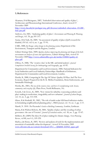 Green Star Communities Information Papers
____________________________________________________________________________________________
____________________________________________________________________________________________
Griffith University Urban Research Program 50
5. References
Alcantara, D & Rheingnatz, 2007, ‘Embodied observation and quality of place’,
Architecture and Phenomenology International Conference, Israel, viewed 17
November 2009
http://www.fau.ufrj.br/prolugar/arq_pdf/diversos/embodied_observation_A%2BP_
deal_par.pdf
Andrews, CJ, 2001, ‘Analyzing quality-of-place’, Environment and Planning B: Planning
and Design, vol. 28, pp.201-217.
Ayatac, H & Turk, SS, 2009, ‘An assessment of quality of place (QoP) research for
Istanbul, ITU AZ, vol. 6, no. 1, pp. 77-93.
CABE, 2000, By Design: urban design in the planning system, Department of the
Environment, Transport and the Regions, London.
Cabinet Strategy Unit, 2009, Quality of place improving the planning and design of the built
environment an analysis of issues and opportunities, Cabinet Strategy Unit, viewed 18
November 2009 http://www.cabinetoffice.gov.uk/media/218884/quality-of-
place.pdf
Clifton, N, 2008, ‘The ‘creative class’ in the UK: and initial analysis’, Journal
Compilation Swedish Society for Anthropology and Geography, pp. 63-82.
Department for Communities and Local Government, 2008, National Indicators for
Local Authorities and Local Authority Partnerships: Handbook of Definitions,
Department for Communities and Local Government, London.
Florida, R, 2000, Competing In The Age Of Talent: Quality Of Place And The New
Economy, Report Prepared for the R. K. Mellon Foundation, Heinz Endowments, and
Sustainable Pittsburgh.
Florida, RL, 2003, The rise of the creative class: and how it's transforming work, leisure,
community and everyday life, Pluto Press, North Melbourne, Vic.
Forsyth, A & Crewe, K, 2009, ‘New visions for suburbia: reassessing aesthetics and
place-making in modernism, imageability and new urbanism’, Journal of urban Design,
vol. 14, no. 4, pp. 415-438.
Ghose, R & Hoxhold, W, 2002, ‘The role of multi-scalar GIS-based indicators studies
in formulating neighbourhood planning policy’, URISA Journal, vol. 14, no. 2, pp. 5-17.
Hamdi, N. 2010. The Placemaker's Guide to Building Community, London, Earthscan.
Hanna, K & Walton-Roberts, M, 2004, ‘Quality of place and the rescaling of urban
governance: the case of Toronto’, Journal of Canadian studies, vol. 38, no. 3, pp. 37-67.
Hebbert, M. (2009) The three Ps of place making for climate change, Town Planning
Review, vol 80, nos 4-5, 359-370
Hurley, J & Horne, R, 2007, ‘Review and analysis of tools for the implementation and
assessment of sustainable urban development’, viewed 18 November 2009
www.cfd.rmit.edu.au/content/download/591/.../JH&RH_EIANZ_paper.pdf
 