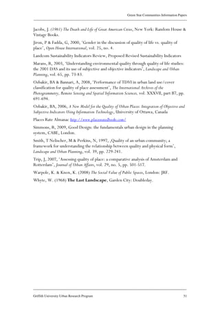 Green Star Communities Information Papers
____________________________________________________________________________________________
____________________________________________________________________________________________
Griffith University Urban Research Program 51
Jacobs, J. (1961) The Death and Life of Great American Cities, New York: Random House &
Vintage Books.
Jiron, P & Fadda, G, 2000, ‘Gender in the discussion of quality of life vs. quality of
place’, Open House International, vol. 25, no. 4.
Landcom Sustainability Indicators Review, Proposed Revised Sustainability Indicators
Marans, R, 2003, ‘Understanding environmental quality through quality of life studies:
the 2001 DAS and its use of subjective and objective indicators’, Landscape and Urban
Planning, vol. 65, pp. 73-83.
Ozbakir, BA & Bannari, A, 2008, ‘Performance of TDVI in urban land use/cover
classification for quality of place assessment’, The International Archives of the
Photogrammetry, Remote Sensing and Spatial Information Sciences, vol. XXXVII, part B7, pp.
691-694.
Ozbakir, BA, 2006, A New Model for the Quality of Urban Places: Integration of Objective and
Subjective Indicators Using Information Technology, University of Ottawa, Canada
Places Rate Almanac http://www.placesratedbooks.com/
Simmons, R, 2009, Good Design: the fundamentals urban design in the planning
system, CABE, London.
Smith, T Nelischer, M & Perkins, N, 1997, ‚Quality of an urban community; a
framework for understanding the relationship between quality and physical form’,
Landscape and Urban Planning, vol. 39, pp. 229-241.
Trip, J, 2007, ‘Assessing quality of place: a comparative analysis of Amsterdam and
Rotterdam’, Journal of Urban Affairs, vol. 29, no. 5, pp. 501-517.
Warpole, K. & Knox, K. (2008) The Social Value of Public Spaces, London: JRF.
Whyte, W. (1968) The Last Landscape, Garden City: Doubleday.
 