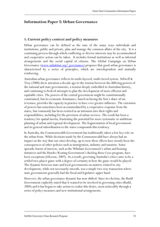 Green Star Communities Information Papers
____________________________________________________________________________________________
____________________________________________________________________________________________
Griffith University Urban Research Program 52
Information Paper 5: Urban Governance
1. Current policy context and policy measures
Urban governance can be defined as the sum of the many ways individuals and
institutions, public and private, plan and manage the common affairs of the city. It is a
continuing process through which conflicting or diverse interests may be accommodated
and cooperative action can be taken. It includes formal institutions as well as informal
arrangements and the social capital of citizens. The Global Campaign on Urban
Governance (www.unhabitat.org/ governance) proposes that good urban governance is
characterized by a series of principles, which are interdependent and mutually
reinforcing.
Australian urban governance reflects its multi-layered, multi-tiered system. Stilwell &
Troy (2000) drew attention a decade ago to the tension between the differing powers of
the national and state governments, a tension deeply embedded in Australian history,
and continuing to bedevil attempts to plan the development of more efficient and
equitable cities. The powers of the central government might be constitutionally
constrained, but its economic dominance, based on having the lion’s share of tax
revenues, provides the capacity in practice to have ever greater influence. The extension
of powers has sometimes been accommodated by a cooperative response from the
states, but commonly has been resisted as an intrusion into their rights and
responsibilities, including for the provision of urban services. The result has been a
tendency for spatial inertia, frustrating the potential for more systematic or ambitious
planning of urban and regional development. The fragmentation of local government
and its general subordination to the states compounds this tendency.
In Australia, the Commonwealth Government has traditionally taken a low key role on
the urban front. While decisions made by the Commonwealth have always had an
impact on the way that our cities develop, up to now these effects have mostly been the
consequences of other policies such as immigration, industry and taxation. Some
sporadic bursts of interest, such as the Whitlam Government’s urban and housing
initiatives and the Hawke/Keating Government’s Building Better Cities program, have
been exceptions (Gleeson, 2007). As a result, governing Australia’s cities came to be a
settled two-player game with a degree of certainty in how the game would be played.
The dynamic between state and local governments on matters related to city
development, while not necessarily smooth, was a simple two way transaction where
state governments generally had the fiscal and legislative upper hand.
However, the urban governance dynamic has now shifted. Since its election, the Rudd
Government explicitly stated that it wanted to be involved in governing cities (Rudd,
2009) and it has begun to take action to realise this desire, most noticeably through a
series of policy measures and new institutional arrangements.
 
