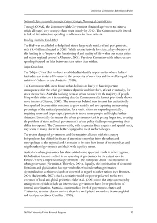 Green Star Communities Information Papers
____________________________________________________________________________________________
____________________________________________________________________________________________
Griffith University Urban Research Program 53
National Objectives and Criteria for Future Strategic Planning of Capital Cities
Through COAG, the Commonwealth Government obtained agreement to criteria
which all states’ city strategic plans must comply by 2012. The Commonwealth intends
to link all infrastructure spending to adherence to these criteria.
Building Australia Fund (BAF)
The BAF was established to help fund states’ large scale road, rail and port projects,
with $8.4 billion allocated in 2009. While not exclusively for cities, a key objective of
this funding is to ‘improve the functioning of and quality of life within our major cities
and major regional centres’ (Albanese, 2008). Previous Commonwealth infrastructure
spending focused on links between cities rather than within.
Major Cities Unit
The ‘Major Cities Unit has been established to identify opportunities where federal
leadership can make a difference to the prosperity of our cities and the wellbeing of their
residents’ (Infrastructure Australia, 2010).
The Commonwealth’s new found urban boldness is likely to have important
consequences for the urban governance dynamic and therefore, at least eventually, for
cities themselves. Australia has long been an urban nation with the majority of people
living within cities, so it is surprising that the Commonwealth has not previously shown
more interest (Gleeson, 2007). The somewhat belated new interest has undoubtedly
been sparked because cities continue to grow rapidly and are capturing an increasing
percentage of the national population. As a result, cities are expanding spatially,
requiring more and larger capital projects to move more people and freight further
distances. Essentially this means the urban governance task is getting larger too, creating
the problem of state and local government’s urban policy challenges outgrowing their
ability to respond. The Commonwealth, with its greater fiscal capacity and spatial reach,
may seem to many observers better equipped to meet such challenges.
The recent change of government and the tentative alliance with the country
Independents has shifted the focus of attention somewhat from the urban and
metropolitan to the regional and it remains to be seen how issues of metropolitan and
neighbourhood governance and dealt with in policy terms.
Australia’s urban governance has also resisted some apparent trends in other regions.
Globalisation has not resulted in an upscaling of governance to the extent seen in
Europe, where a supra-national government - the European Union - has influence in
urban governance (Newman & Thornley, 2004). Equally, the combination of economic
liberalism and globalisation has not resulted in wholesale urban governance
decentralisation as theorised and/or observed in regard to other nations (see Brenner,
2004; Hackworth, 2007). Such a scenario would see power polarised to the two
extremes of local and global priorities. Salet et.al. (2003) note that cities overseen by
arrangements which include an intermediate government have fewer problems of
internal coordination. Australia’s intermediate level of government, States and
Territories, remain relevant and are therefore well placed to mediate between global
and local perspectives (Cavallier, 1998).
 