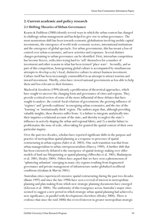 Green Star Communities Information Papers
____________________________________________________________________________________________
____________________________________________________________________________________________
Griffith University Urban Research Program 54
2. Current academic and policy research
2.1 Shifting Theories of Urban Governance
Kearns & Paddison (2000) identify several ways in which the urban context has changed
to challenge urban management and has helped to give rise to urban governance. The
most momentous shift has been towards economic globalisation involving mobile capital
investments, the emergence of world-wide economic sectors, international institutions
and the emergence of global spectacle. For urban governments, this has meant a loss of
control over urban economies, and new activities and responses. Several distinct
changes pertaining to urban governance can be identified. First, interurban competition
has become fiercer, with cities trying hard to ‘sell’ themselves for a number of
investment and other reasons in what has been termed ‘place wars’. Secondly, and as
part of this competition, homogenising global culture is accompanied by simultaneous
attempts to develop a city’s local, distinctive culture to attract business investment.
Culture itself has been increasingly commodified in an attempt to attract tourism and
inward investment. Thirdly, cities have viewed national governments as less able to help
them and less relevant to their fortunes.
Macleod & Goodwin (1999) identify a proliferation of theoretical approaches, which
have sought to uncover the changing form and governance of cities and regions. They
provide a critical review of some of the more influential of these debates that have
sought to analyse: the central–local relations of government; the growing influence of
‘regimes’ and ‘growth coalitions’ in energizing urban economies; and the rise of the
‘learning’ or ‘institutionally thick’ region. The authors argue that, although providing
valuable insights, these theories suffer from: 1) a failure to integrate analytically into
their inquiries a relational account of the state, and thereby to neglect the state’s
influence in actively shaping the urban and regional fabric; and 2) a similar failure to
problematize the issue of scale, often taking for granted the spatial context of their own
particular inquiry.
Over the past two decades, scholars have reported significant shifts in the purpose and
practice of metropolitan spatial planning as a response to processes of spatial
restructuring in urban regions (Salet et al. 2003). One such transition was that from
urban managerialism to urban entrepreneurialism (Harvey 1989). A further shift that
has been extensively debated is the emergence of spatial strategy making over older
models of land-use blueprinting or spatial planning (Albrechts et al. 2001; Madanipour
et al. 2001; Healey 2004). Others have argued that we have seen a phenomenon of
‘splintering urbanism’ emerging in many city regions resulting from fragmented
governance and private management of infrastructure under globalised neoliberal
conditions (Graham & Marvin 2001).
Australian cities experienced extensive spatial restructuring during the past two decades
(Baum 1997) and since the late-1990s have seen a revival of interest in metropolitan
planning and plan making from which new strategic planning documents have emerged
(Gleeson et al. 2004). The uniformity of this resurgence across Australia’s major cities
seemed to suggest a new period in which strategic urban spatial planning had achieved a
new significance, in parallel with developments elsewhere (Healey 2004). There is
evidence that since the mid-2000s this revived interest in greater metropolitan strategic
 