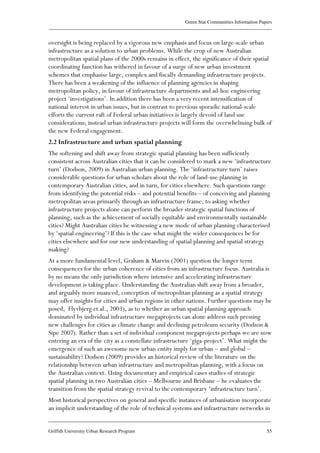 Green Star Communities Information Papers
____________________________________________________________________________________________
____________________________________________________________________________________________
Griffith University Urban Research Program 55
oversight is being replaced by a vigorous new emphasis and focus on large-scale urban
infrastructure as a solution to urban problems. While the crop of new Australian
metropolitan spatial plans of the 2000s remains in effect, the significance of their spatial
coordinating function has withered in favour of a surge of new urban investment
schemes that emphasise large, complex and fiscally demanding infrastructure projects.
There has been a weakening of the influence of planning agencies in shaping
metropolitan policy, in favour of infrastructure departments and ad-hoc engineering
project ‘investigations’. In addition there has been a very recent intensification of
national interest in urban issues, but in contrast to previous sporadic national-scale
efforts the current raft of Federal urban initiatives is largely devoid of land use
considerations; instead urban infrastructure projects will form the overwhelming bulk of
the new Federal engagement.
2.2 Infrastructure and urban spatial planning
The softening and shift away from strategic spatial planning has been sufficiently
consistent across Australian cities that it can be considered to mark a new ‘infrastructure
turn’ (Dodson, 2009) in Australian urban planning. The ‘infrastructure turn’ raises
considerable questions for urban scholars about the role of land-use planning in
contemporary Australian cities, and in turn, for cities elsewhere. Such questions range
from identifying the potential risks – and potential benefits – of conceiving and planning
metropolitan areas primarily through an infrastructure frame, to asking whether
infrastructure projects alone can perform the broader strategic spatial functions of
planning, such as the achievement of socially equitable and environmentally sustainable
cities? Might Australian cities be witnessing a new mode of urban planning characterised
by ‘spatial engineering’? If this is the case what might the wider consequences be for
cities elsewhere and for our new understanding of spatial planning and spatial strategy
making?
At a more fundamental level, Graham & Marvin (2001) question the longer term
consequences for the urban coherence of cities from an infrastructure focus. Australia is
by no means the only jurisdiction where intensive and accelerating infrastructure
development is taking place. Understanding the Australian shift away from a broader,
and arguably more nuanced, conception of metropolitan planning as a spatial strategy
may offer insights for cities and urban regions in other nations. Further questions may be
posed, Flyvbjerg et al., 2003), as to whether an urban spatial planning approach
dominated by individual infrastructure megaprojects can alone address such pressing
new challenges for cities as climate change and declining petroleum security (Dodson &
Sipe 2007). Rather than a set of individual component megaprojects perhaps we are now
entering an era of the city as a constellate infrastructure ‘giga-project’. What might the
emergence of such an awesome new urban entity imply for urban – and global –
sustainability? Dodson (2009) provides an historical review of the literature on the
relationship between urban infrastructure and metropolitan planning, with a focus on
the Australian context. Using documentary and empirical cases studies of strategic
spatial planning in two Australian cities – Melbourne and Brisbane – he evaluates the
transition from the spatial strategy revival to the contemporary ‘infrastructure turn’.
Most historical perspectives on general and specific instances of urbanisation incorporate
an implicit understanding of the role of technical systems and infrastructure networks in
 