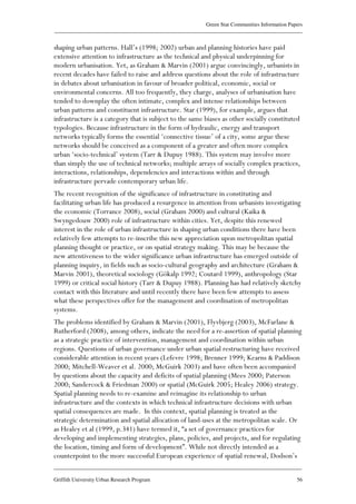 Green Star Communities Information Papers
____________________________________________________________________________________________
____________________________________________________________________________________________
Griffith University Urban Research Program 56
shaping urban patterns. Hall’s (1998; 2002) urban and planning histories have paid
extensive attention to infrastructure as the technical and physical underpinning for
modern urbanisation. Yet, as Graham & Marvin (2001) argue convincingly, urbanists in
recent decades have failed to raise and address questions about the role of infrastructure
in debates about urbanisation in favour of broader political, economic, social or
environmental concerns. All too frequently, they charge, analyses of urbanisation have
tended to downplay the often intimate, complex and intense relationships between
urban patterns and constituent infrastructure. Star (1999), for example, argues that
infrastructure is a category that is subject to the same biases as other socially constituted
typologies. Because infrastructure in the form of hydraulic, energy and transport
networks typically forms the essential ‘connective tissue’ of a city, some argue these
networks should be conceived as a component of a greater and often more complex
urban ‘socio-technical’ system (Tarr & Dupuy 1988). This system may involve more
than simply the use of technical networks; multiple arrays of socially complex practices,
interactions, relationships, dependencies and interactions within and through
infrastructure pervade contemporary urban life.
The recent recognition of the significance of infrastructure in constituting and
facilitating urban life has produced a resurgence in attention from urbanists investigating
the economic (Torrance 2008), social (Graham 2000) and cultural (Kaika &
Swyngedouw 2000) role of infrastructure within cities. Yet, despite this renewed
interest in the role of urban infrastructure in shaping urban conditions there have been
relatively few attempts to re-inscribe this new appreciation upon metropolitan spatial
planning thought or practice, or on spatial strategy making. This may be because the
new attentiveness to the wider significance urban infrastructure has emerged outside of
planning inquiry, in fields such as socio-cultural geography and architecture (Graham &
Marvin 2001), theoretical sociology (Gökalp 1992; Coutard 1999), anthropology (Star
1999) or critical social history (Tarr & Dupuy 1988). Planning has had relatively sketchy
contact with this literature and until recently there have been few attempts to assess
what these perspectives offer for the management and coordination of metropolitan
systems.
The problems identified by Graham & Marvin (2001), Flyvbjerg (2003), McFarlane &
Rutherford (2008), among others, indicate the need for a re-assertion of spatial planning
as a strategic practice of intervention, management and coordination within urban
regions. Questions of urban governance under urban spatial restructuring have received
considerable attention in recent years (Lefevre 1998; Brenner 1999; Kearns & Paddison
2000; Mitchell-Weaver et al. 2000; McGuirk 2003) and have often been accompanied
by questions about the capacity and deficits of spatial planning (Mees 2000; Paterson
2000; Sandercock & Friedman 2000) or spatial (McGuirk 2005; Healey 2006) strategy.
Spatial planning needs to re-examine and reimagine its relationship to urban
infrastructure and the contexts in which technical infrastructure decisions with urban
spatial consequences are made. In this context, spatial planning is treated as the
strategic determination and spatial allocation of land-uses at the metropolitan scale. Or
as Healey et al (1999, p.341) have termed it, “a set of governance practices for
developing and implementing strategies, plans, policies, and projects, and for regulating
the location, timing and form of development”. While not directly intended as a
counterpoint to the more successful European experience of spatial renewal, Dodson’s
 