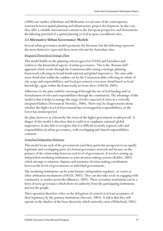 Green Star Communities Information Papers
____________________________________________________________________________________________
____________________________________________________________________________________________
Griffith University Urban Research Program 57
(2009) case studies of Brisbane and Melbourne reveal some of the contemporary
tensions between spatial planning and infrastructure project development. In this vein,
they offer a valuable international contrast to the European perspective and demonstrate
the faltering potential of a spatial planning revival in (post-) neoliberal cities.
2.3 Alternative Urban Governance Models
Several urban governance models permeate the literature but the following represent
the most distinctive types and those most relevant for Australian cities.
Integrated Hierarchical Strategic Plans
This model builds on the planning criteria agreed at COAG and formalises and
reinforces the hierarchical aspects of urban governance. This is the ‘Russian-doll’
approach which works through the Commonwealth setting a strategic planning
framework reflecting its broad-brush national and global imperatives. The state adds
more detail (but within the confines set by the Commonwealth) reflecting its whole of
city scope and responsibilities, and local government even more detail based on local
knowledge, again within the frameworks set from above (OECD, 2007).
Adherence to the plan could be encouraged through the use of tied funding and/or
formalisation of roles and responsibilities through the constitution. The advantage of this
model is that it helps to manage the range of roles expected of cities in a vertically
integrated fashion (Newman & Thornley, 2004). There may be disagreements about
whether the higher level of Government has overstepped its responsibilities, or the
lower has misinterpreted
the plan, however as a hierarchy the views of the higher government would prevail. A
danger of this model is therefore that it could over-emphasise national/global
imperatives. It also fails to recognise that it is difficult to neatly segment roles and
responsibilities in urban governance, with overlapping and shared responsibilities
common.
Formalised Independent Mediation
This model treats each of the governments (and their particular perspectives) as equally
legitimate and overlapping parts of a formal governance network and focuses on the
primacy of the relationship between each level of government. It involves setting up
independent mediating institutions or joint decision making systems (Kubler, 2007)
which attempt to minimise disputes and maximise decision making coordination
between the levels of governments or individual governments.
The mediating institutions can be joint forums, independent regulator, or courts or
other arbitration mechanisms (OECD, 2007). They can also take a role in engaging with
community or market networks (Minnery, 2007). These secondary institutions can be a
form of meta-governance which draws its authority from the participating institutions
and not the people.
Their operation therefore relies on the delegation of control or at least acceptance of
their legitimacy by the primary institutions (Stewart, 2003). A risk is that they still
operate in the shadow of the loose hierarchy which currently exists (Whitehead, 2002).
 
