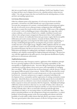 Green Star Communities Information Papers
____________________________________________________________________________________________
____________________________________________________________________________________________
Griffith University Urban Research Program 59
take into account broader settlements, such as Brisbane/Gold Coast/Sunshine Coast);
too large and there may be disputes between city, suburban and peri-urban interests
within. City-only governance also does not benefit from the interdependency of cities
and their surrounding regional areas.
Civil Society Urban Governance
Other key urbanists point to the importance of civil society involvement in urban
governance. Gerometta et.al (2005) identify new ways of governance needed to
overcome the consequences of economic, social and political restructuring and explore
the role of civil society in new urban governance arrangements that will hopefully
contribute to counter the trends towards social exclusion. While aware of the ambiguity
of civil society’s role in rebuilding governance relationships, they argue that, under
certain conditions, civil society is found to be a valuable contributor towards more
cohesive cities and governance arrangements that promote them. Such conditions
involve the existence of a multiscalar democratic governance regime that favours public
deliberation and social economy initiatives. Gonzalez & Healey (2005) draw on
institutionalist approaches as developed in the fields of policy analysis and planning, to
develop a methodological approach for assessing how the governance capacity for
socially innovative action might emerge. Bingham (2006) emphasises that the new urban
governance requires not only tools (like tax incentives and contracts for privatizing
government functions), but also new processes to carry the tools into effect, including
deliberation and dialogue for making policy and dispute resolution (like negotiation,
mediation, and voluntary monitoring) for implementing and enforcing it. The processes
vary with their application in the policy process, from upstream identification of policy
preferences to downstream enforcement.
Neighbourhood governance
In the UK and many other European countries, application of the subsidiarity principle
has seen a growing emphasis on the devolution of increasing responsibility to sub-
metropolitan or neighbourhood scales. Successive UK governments have pledged their
commitment to giving ordinary citizens more power and responsibility for managing
their own affairs. While the practise has not always kept pace with the rhetoric, it has at
least spanned different parties of government. Purdue (2001) has described the crucial
role played by community leaders as social entrepreneurs as well as representatives of
local interests. Structures and processes to support community leadership in the
development of new communities and the regeneration of existing communities remain
important. Indeed this theme of community leadership capacity has been identified in
Australian research on a distinctive issue in local community development: the role of
bodies corporate in strata and community titled developments. Randolph and Easthope
(2007) have drawn attention to this issue in a case study of Sydney where almost one
million people live in strata titled developments and there are clear lessons for the rest
of urban Australia where calls to accommodate national growth through urban
consolidation are likely to see increasing reliance on strata titled developments. They
point to potential problems over the management of long term maintenance, to related
problems of deteriorating amenity in the areas surrounding such schemes and of the
possibility of social conflict within schemes that lack effective governance structures.
The more general point is that robust measures of effective local governance can be
 