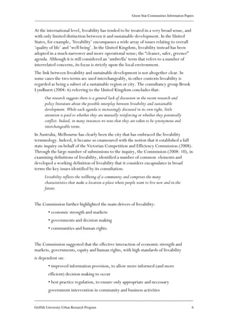 Green Star Communities Information Papers
____________________________________________________________________________________________
____________________________________________________________________________________________
Griffith University Urban Research Program 6
At the international level, liveability has tended to be treated in a very broad sense, and
with only limited distinction between it and sustainable development. In the United
States, for example, ‘liveability’ encompasses a wide array of issues relating to overall
‘quality of life’ and ‘well being’. In the United Kingdom, liveability instead has been
adopted in a much narrower and more operational sense; the “cleaner, safer, greener”
agenda. Although it is still considered an ‘umbrella’ term that refers to a number of
interrelated concerns, its focus is strictly upon the local environment.
The link between liveability and sustainable development is not altogether clear. In
some cases the two terms are used interchangeably, in other contexts liveability is
regarded as being a subset of a sustainable region or city. The consultancy group Brook
Lyndhurst (2004: 6) referring to the United Kingdom concludes that:
Our research suggests there is a general lack of discussion in the recent research and
policy literature about the possible interplay between liveability and sustainable
development. While each agenda is increasingly discussed in its own right, little
attention is paid to whether they are mutually reinforcing or whether they potentially
conflict. Indeed, in many instances we note that they are taken to be synonymous and
interchangeable terms.
In Australia, Melbourne has clearly been the city that has embraced the liveability
terminology. Indeed, it became so enamoured with the notion that it established a full
state inquiry on behalf of the Victorian Competition and Efficiency Commission (2008).
Through the large number of submissions to the inquiry, the Commission (2008: 10), in
examining definitions of liveability, identified a number of common elements and
developed a working definition of liveability that it considers encapsulates in broad
terms the key issues identified by its consultation:
Liveability reflects the wellbeing of a community and comprises the many
characteristics that make a location a place where people want to live now and in the
future.
The Commission further highlighted the main drivers of liveability:
• economic strength and markets
• governments and decision making
• communities and human rights.
The Commission suggested that the effective interaction of economic strength and
markets, governments, equity and human rights, with high standards of liveability
is dependent on:
• improved information provision, to allow more informed (and more
efficient) decision making to occur
• best practice regulation, to ensure only appropriate and necessary
government intervention in community and business activities
 