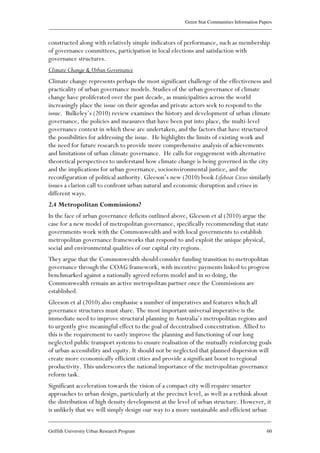 Green Star Communities Information Papers
____________________________________________________________________________________________
____________________________________________________________________________________________
Griffith University Urban Research Program 60
constructed along with relatively simple indicators of performance, such as membership
of governance committees, participation in local elections and satisfaction with
governance structures.
Climate Change & Urban Governance
Climate change represents perhaps the most significant challenge of the effectiveness and
practicality of urban governance models. Studies of the urban governance of climate
change have proliferated over the past decade, as municipalities across the world
increasingly place the issue on their agendas and private actors seek to respond to the
issue. Bulkeley’s (2010) review examines the history and development of urban climate
governance, the policies and measures that have been put into place, the multi-level
governance context in which these are undertaken, and the factors that have structured
the possibilities for addressing the issue. He highlights the limits of existing work and
the need for future research to provide more comprehensive analysis of achievements
and limitations of urban climate governance. He calls for engagement with alternative
theoretical perspectives to understand how climate change is being governed in the city
and the implications for urban governance, socioenvironmental justice, and the
reconfiguration of political authority. Gleeson’s new (2010) book Lifeboat Cities similarly
issues a clarion call to confront urban natural and economic disruption and crises in
different ways.
2.4 Metropolitan Commissions?
In the face of urban governance deficits outlined above, Gleeson et al (2010) argue the
case for a new model of metropolitan governance, specifically recommending that state
governments work with the Commonwealth and with local governments to establish
metropolitan governance frameworks that respond to and exploit the unique physical,
social and environmental qualities of our capital city regions.
They argue that the Commonwealth should consider funding transition to metropolitan
governance through the COAG framework, with incentive payments linked to progress
benchmarked against a nationally agreed reform model and in so doing, the
Commonwealth remain an active metropolitan partner once the Commissions are
established.
Gleeson et al (2010) also emphasise a number of imperatives and features which all
governance structures must share. The most important universal imperative is the
immediate need to improve structural planning in Australia’s metropolitan regions and
to urgently give meaningful effect to the goal of decentralised concentration. Allied to
this is the requirement to vastly improve the planning and functioning of our long
neglected public transport systems to ensure realisation of the mutually reinforcing goals
of urban accessibility and equity. It should not be neglected that planned dispersion will
create more economically efficient cities and provide a significant boost to regional
productivity. This underscores the national importance of the metropolitan governance
reform task.
Significant acceleration towards the vision of a compact city will require smarter
approaches to urban design, particularly at the precinct level, as well as a rethink about
the distribution of high density development at the level of urban structure. However, it
is unlikely that we will simply design our way to a more sustainable and efficient urban
 