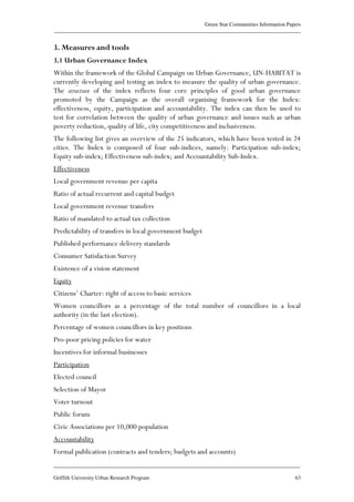Green Star Communities Information Papers
____________________________________________________________________________________________
____________________________________________________________________________________________
Griffith University Urban Research Program 63
3. Measures and tools
3.1 Urban Governance Index
Within the framework of the Global Campaign on Urban Governance, UN-HABITAT is
currently developing and testing an index to measure the quality of urban governance.
The structure of the index reflects four core principles of good urban governance
promoted by the Campaign as the overall organising framework for the Index:
effectiveness, equity, participation and accountability. The index can then be used to
test for correlation between the quality of urban governance and issues such as urban
poverty reduction, quality of life, city competitiveness and inclusiveness.
The following list gives an overview of the 25 indicators, which have been tested in 24
cities. The Index is composed of four sub-indices, namely: Participation sub-index;
Equity sub-index; Effectiveness sub-index; and Accountability Sub-Index.
Effectiveness
Local government revenue per capita
Ratio of actual recurrent and capital budget
Local government revenue transfers
Ratio of mandated to actual tax collection
Predictability of transfers in local government budget
Published performance delivery standards
Consumer Satisfaction Survey
Existence of a vision statement
Equity
Citizens’ Charter: right of access to basic services
Women councillors as a percentage of the total number of councillors in a local
authority (in the last election).
Percentage of women councillors in key positions
Pro-poor pricing policies for water
Incentives for informal businesses
Participation
Elected council
Selection of Mayor
Voter turnout
Public forum
Civic Associations per 10,000 population
Accountability
Formal publication (contracts and tenders; budgets and accounts)
 