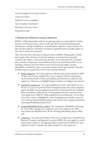 Green Star Communities Information Papers
____________________________________________________________________________________________
____________________________________________________________________________________________
Griffith University Urban Research Program 64
Control by higher levels of government
Codes of Conduct
Facility for citizen complaints
Anti-corruption Commission
Disclosure of Income/Assets
Independent audit
3.2 Ready-now Urban Governance Indicators
KPMG’s (2010) independent audit of city planning systems recommended several key
measures of urban governance, based on the logic that “metropolitan planning and
infrastructure strategies should serve as broader policy objectives of governments. To
this end, these objectives should be articulated as quantified and measurable policies of
State and Territory Governments”.
Their selection of key indicators was based on the availability of high quality, reliable
and complete data. Evidence for the four indicators was drawn from nationally
consistent data which is collected at least annually. As a result of the lack of available
data, a number of important external indicators had to be omitted from their review,
including consistent city-based data for issues such as housing supply, housing
affordability, productivity, gross city product and greenhouse gas emissions. Therefore
the following were proposed as indicative key external indicators:
• budget alignment - the actual capital city infrastructure projects funded in 2009-
10 State and Territory budgets2 have been compared with the infrastructure
needs identified in the relevant metropolitan and infrastructure plans for each
capital city. This serves to highlight if proposed plans are leading to investments;
• population management - the target population levels for each capital city over
the next 25 years (as reported in their metropolitan plans) have been compared
against the high scenario population growth forecasts prepared by the Australian
Bureau of Statistics (ABS) and the actual population increases experienced by
each capital city in 2008-09. While population levels do fluctuate over the long
term, this is meant to highlight the extent of population growth that can occur
over a short period potentially leading to the need for more regular performance
reporting and updating of projections;
• housing affordability for key workers - the comparative affordability of housing
for ‘key worker’ groups were compared across each capital city for 2009,
sourced from the BankWest Key Worker Housing Affordability Report 2009;
and
• congestion - the projected estimates of the costs of congestion as reported by the
Bureau of Transport and Regional Economics (BTRE) for each capital city can be
analysed and compared. The aggregate figures reported by the BTRE have been
adjusted in order to calculate per capita estimates for each capital city.
 