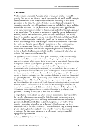 Green Star Communities Information Papers
____________________________________________________________________________________________
____________________________________________________________________________________________
Griffith University Urban Research Program 65
4. Summary
While federal involvement in Australian urban governance is largely welcomed by
planning theorists and practitioners, there is consensus that it is hardly sensible to simply
add a layer of federal-urban intervention without some finer tuning of multi-level
governance of the cities. The admittedly limited history of national urban policy in
Australia points to the vulnerability of interventions that are linked to a deeper ambition
to transform federalism. And yet, the need for new regionally-based approaches to
urban management seems evident given the complexity and scale of Australia’s principal
urban conurbations. The larger metropolitan areas, especially Sydney, Melbourne and
Brisbane, are now set within extensive, multi-nucleated urban regions, that include
formerly independent regional towns and even cities. Brisbane is part of a larger South
East Queensland conurbation that includes Ipswich and the Sunshine and Gold Coasts.
Sydney is increasingly seen as part of a larger, connected urban landscape that includes
the Hunter and Illawarra regions. Effective management of these extensive urban
regions invites some new thinking about regional governance. An expanding
international literature has pointed to the heightened significance of metropolitan
regions in the globalised economy and to the need for governance structures that can
maintain their productivity and sustainability.
An opportunity exists to respond to these global imperatives, and to the increasingly
manifest sustainability pressures on Australia’s cities, through the creation of new
structures to manage urban regions. These new regional structures could focus on urban
management, without becoming urban governments. They would have some
governance qualities, if supervised by elected state and local government
representatives, but no direct political authority or responsibilities. The governance of
new regional urban management bodies would be strengthened by representation from
the Commonwealth, which would also contribute funding. A precedent for this model
existed in the cooperative processes that coordinated planning in South East Queensland
(SEQ) during the 1990s. Until superseded by a new state based framework in 2005, the
SEQ Regional Framework for Growth Management was a governance partnership involving
the Queensland State Government, the South East Queensland Regional Organisation of
Councils and the Commonwealth. Whilst it lacked the directive powers needed for
sound urban management, and which now exist in the framework that replaced it, the
SEQ Regional Framework pointed to the possibilities for cooperative urban regional
governance, involving all three tiers of Australian Government.
A range of urban commentators and urban advocacy groups believe that responsibility
for everyday urban management should be shifted from state governments to new
metropolitan planning authorities, preferably with direct representation from local
government. The Planning Institute of Australia has proposed new metropolitan
planning commissions with a clear and well-resourced brief to manage the cities
sustainability and in the collective interest. This would contrast very favourably with the
present situation, too often marked by weak or under-resourced state planning
departments that leave urban management largely to state road agencies and ill-
equipped local governments.
As Parkin (1982:82) observed some time ago:
 