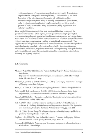 Green Star Communities Information Papers
____________________________________________________________________________________________
____________________________________________________________________________________________
Griffith University Urban Research Program 66
… the development of coherent urban policy is not necessarily dependent on
largesse of funds. It requires, more importantly, a consciousness of the urban
dimension, of the interdependent forces at work within cities, of the
distributive impacts of public policy in housing, transportation, public health,
welfare, education, urban planning, employment and so on. It is as much a
question of policy orientation, policy priorities and policy organisation as of
budgetary capability.
These insightful comments underline how much could be done to improve the
governance of Australia’s urban regions, if state governments simply gave higher
priority to urban policy and approached its objects with imagination and energy. In the
decades that have passed since Parkin’s observations were recorded, there has been little
evidence that state governments are willing to apply his advice consistently. This
suggests that the independent metropolitan commission model has substantial practical
merit. Further, the cumulative effects of prolonged under-investment in urban
infrastructure and services, together with the new challenges arising from globalisation
and ecological threat, mean that substantial national investment in the cities is both
necessary and urgently required.
5. References
Albanese, A. ( 2008) ‘$20 Billion for Nation Building Project’, Minister for Infrastructure:
Press Release,
http://www.minister.infrastructure.gov.au/aa/releases/2008/May/budget-
infra_15-2008.htm, 13 May.
Albrechts, L.; Alden, J. & Da Rosa Pires, A. (2001) The Changing Institutional Landscape
of Planning. Aldershot: Ashgate.
Amin, A. & Thrift, N. (2002) Cities: Reimagining the Urban. Oxford: Polity/Blackwell.
Andersen, H. T. & van Kempen, R. (Eds) (2001) Governing European Cities: Social
Fragmentation, Social Exclusion and Urban Governance. Aldershot: Ashgate.
Baum, S. (1997) Sydney, Australia: a global city? Testing the social polarisation thesis.
Urban Studies 34(11): 1881-2003.
Bell, P. (2007) ‘How Local Government Can Save Australia’s Federal System’ in
A.Brown & J.Bellamy (Eds) Federalism and Regionalism in Australia: New Approaches,
New Institutions?, Canberra: Australian National University, pp. 171-183.
Biles, R. (2006) Review Essay: New Perspectives on Urban Governance and Reform.
Journal of Planning History, 5(1) 65-74.
Bingham, L.B. (2006) The New Urban Governance: Processes for Engaging Citizens
and Stakeholders. Review of Policy Research, 23(4) 815-826.
Bogason, P. (2000) Public Policy and Local Governance: Institutions in a Postmodern Society.
Cheltenham: Edward Elgar.
 