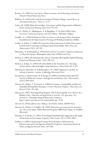 Green Star Communities Information Papers
____________________________________________________________________________________________
____________________________________________________________________________________________
Griffith University Urban Research Program 67
Brenner, N. (2004) New State Spaces: Urban Governance and the Rescaling of Statehood,
Oxford: Oxford University Press.
Bulkeley, H. (2010) Cities and the Governing of Climate Change. Annual Review of
Environmental Resources. 35(2) 2.1-2.25.
Carley, M. (2000) Urban Partnerships, Governance and the Regeneration of Britain’s
Cities. International Planning Studies 5(3) 273-297.
Cars, G.; Healey, P.; Madanipour, A. & Magalhaes, C. de (Eds) (2002) Urban
Governance, Institutional Capacity and Social Milieux. Aldershot: Ashgate.
Cavallier, G. (1998) Challenges for Urban Governance in the European Union, European
Foundation for the Improvement of Living and Working Conditions, Dublin.
Coaffee, J. & Deas, I. (2008) The Search for Policy Innovation in Urban Governance:
Lessons from Community-led Regeneration Partnerships. Public Policy and
Administration 23(2), 167-187.
DiGaetano, A. & Klemanski, J. (1999) Power and City Governance: Comparative Perspectives
on Urban Development, Minneapolis: University of Minnesota Press.
Dodson, J. (2009) The Infrastructure Turn in Australian Metropolitan Spatial Planning.
International Planning Studies, 14(2), 109-123.
Dodson, J. & Sipe, N. (2007) Oil vulnerability in the Australian city: Assessing
socioeconomic risks from higher urban fuel prices. Urban Studies 44: 37-62.
Flybvjerg, B.; Bruzelius, N. & Rothengatter, W. (2003) Megaprojects and Risk: An
anatomy of ambition. London: Cambridge University Press.
Gerometta, J.; Haussermann, H. & Longo, G. (2005) Social Innovation and Civil
Society in Urban Governance: Strategies for an Inclusive City. Urban Studies,
42(11) 2007-2021.
Gleeson, B.; Darbas, T. & Lawson, S. (2004) Governance, Sustainability and Recent
Australian Metropolitan Strategies: A Socio-Theoretic Analysis. Urban Policy and
Research 22(4): 345-366.
Gleeson, B. (2007) ‘Rescuing Urban Regions: The Federal Agenda’ in A. Brown, & J.
Bellamy (eds), Federalism and Regionalism in Australia: New Approaches, New
Institutions?, Australian National University, Canberra,
http://epress.anu.edu.au/fra_citation.html, pp. 71-82.
Gleeson. B. (2010) Lifeboat Cities: Making a New World, Sydney: UNSW Press.
Gleeson, B.; Dodson, J. & Spiller, M. (2010) Metropolitan governance for the Australian
city: The case for reform. Urban Research Program (URP) Issues Paper 12, Griffith
University.
Gonzalez, S. & Healey, P. (2005) A Sociological Institutionalist Approach to the Study
of Innovation in Governance Capacity. Urban Studies, 42(11) 2055-2069.
Graham, S. (2000) Constructing Premium Network Spaces: Reflections on
Infrastructure and Contemporary Urban Development. International Journal of
Urban and Regional Research 24(1): 183-200.
 