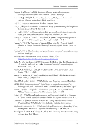 Green Star Communities Information Papers
____________________________________________________________________________________________
____________________________________________________________________________________________
Griffith University Urban Research Program 68
Graham, S. & Marvin, S. (2001) Splintering Urbanism: Networked infrastructures,
technological mobiities and the urban condition. London: Routledge.
Hackworth, J. (2007) The Neo-Liberal City: Governance, Ideology, and Development in
American Urbanism, Ithaca: Cornell University Press.
Hall, P. (1998) Cities in Civilization. London: Pantheon Books.
Hall, P. (2002) Cities of Tomorrow: An Intellectual History of Urban Planning and Design in the
Twentieth Century. Oxford: Blackwell.
Harvey, D. (1989) From Managerialism to Entrepreneurialism: the transformation in
urban governance in late capitalism. Geografiska Annaler 71(B): 3-17.
Healey, P.; Khakee, A.; Motte, A. & Needham, B. (1999) European Developments in
Strategic Spatial Planning. European Planning Studies 7(3): 339-355.
Healey, P. (2004) The Treatment of Space and Place in the New Strategic Spatial
Planning in Europe. International Journal of Urban and Regional Research 28(1): 45-
67.
Healey, P. (2006) Urban Complexity and Spatial Strategies: a relational planning for our times.
London: Routledge.
Infrastructure Australia (2010) Major Cities Unit [online], 2010,
http://www.infrastructureaustralia.gov.au/mcu.aspx
Kaika, M. & Swyngedouw, E. (2000) Fetishizing the Modern City: The Phantasmagoria
of Urban Technological Networks. International Journal of Urban and Regional
Research 24(1): 120-138.
Kearns, A. & Paddison, R. (2000) New Challenges for Urban Governance. Urban
Studies, 37(5-6) 845-850.
Kearns, A., & Forrest, R. (2000) Social Cohesion and Multilevel Urban Governance.
Urban Studies, 37(5-6) 995-1017.
King, D.S. & Stoker, G (Eds) (1996) Rethinking Local Democracy. London: Macmillan.
KPMG (2010) Spotlight on Australia’s Capital Cities: An independent assessment of city
planning systems, Built Environment Meets Parliament (BEMP) Discussion Paper.
Kubler, D. (2007) Metropolitan Governance in Sydney: A Case of Joint Decision
Making. The Australian Journal of Political Science 42(4): 631-647.
Lefevre, C. (1998) Metropolitan Government and Governance in Western Countries:
A Critical Review. International Journal of Urban and Regional Research 22(1): 9-25.
Lemieszek, M. (2010) Governance and Cities: The Shifting Urban Governance Dynamic.
Occasional Paper #10, State Services Authority, Victorian Government.
Macleod, G. & Goodwin, M. (1999) Space, Scale and State Strategy: Rethinking Urban
and Regional Governance. Progress in Human Geography. 23(4) 503-527.
Madanipour, A.; Hull, A. & Healey, P. (2001) The Governance of Place: Space and planning
processes. Aldershot: Ashgate.
 