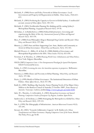 Green Star Communities Information Papers
____________________________________________________________________________________________
____________________________________________________________________________________________
Griffith University Urban Research Program 69
McGuirk, P. (2000) Power and Policy Networks in Urban Governance: Local
Government and Property-led Regeneration in Dublin. Urban Studies, 37(4) 651-
672.
McGuirk, P. (2003) Producing the Capacity to Govern in Global Sydney: A multiscaled
account. Journal of Urban Affairs 25(2): 201-233.
McGuirk, P. (2005) Neoliberalist Planning? Re-thinking and Re-casting Sydney's
Metropolitan Planning. Geographical Research 43(1): 59-70.
McFarlane, C. & Rutherford, J. (2008) Political Infrastructures: Governing and
experiencing the fabric of the city. International Journal of Urban and Regional
Research 32(2): 363-374.
Mees, P. (2000) From Philosopher-King to Municipal Dog-Catcher and Beyond. Urban
Policy and Research 18(3): 377-386.
Minnery, J. (2007) Stars and their Supporting Cast: State, Market and Community as
Actors in Urban Governance. Urban Policy and Research, 25(3): 325-345.
Mitchell-Weaver, C.; Miller, D. & Deal, R. (2000) Multilevel Governance and
Metropolitan Regionalism in the USA. Urban Studies 37(5-6): 851-876.
Newman, P. & Thornley, A. (2004) Planning World Cities: Globalisation and Urban Politics.
New York: Palgrave Macmillan.
OECD (2007) Competitive Cities: A New Entrepreneurial Paradigm for Spatial Development.
OECD Territorial Reviews.
Parkin, A. (1982) Governing the cities: the Australian experience in perspective. Melbourne:
Macmillan.
Paterson, J. (2000) Choice and Necessity in Urban Planning. Urban Policy and Research
18(3): 377-386.
Pierre, J. (1999) Models of Urban Governance: The Institutional Dimension of Urban
Politics. Urban Affairs Review, 34(3) 372-396.
Rudd, K. (2009) ‘Building a Big Australia: Future Planning Needs of Our Major Cities:
Address to the Business Council of Australia 27 October 2009’, Prime Minister of
Australia: Transcripts, Canberra, [online] http://www.pm.gov.au/node/6282
Salet, W.; Thornley, A. & Kreukels, A. (2003) Metropolitan Governance and Spatial
Planning: Comparative Studies of European City Regions, London: Spon Press.
Sandercock, L. & Friedman, J. (2000) Strategising the Metropolis in a Global Era. Urban
Policy and Research 18(4): 529-533.
Star, S. (1999) The Ethnography of Infrastructure. American Behavioural Scientist 43(3):
377-391.
Stewart, M. (2003) ‘Towards Collaborative Capacity’ in M. Boddy (ed.) Urban
Transformation and Urban Governance: Shaping Competitive Cities of the Future, Bristol:
The Policy Press, pp 76-80.
 