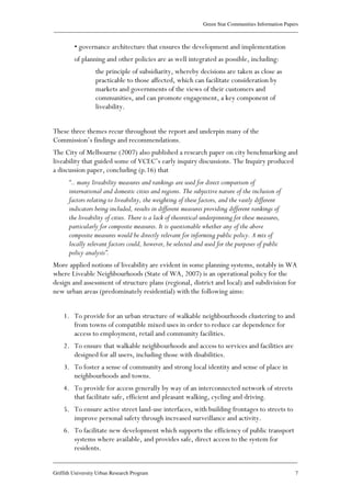 Green Star Communities Information Papers
____________________________________________________________________________________________
____________________________________________________________________________________________
Griffith University Urban Research Program 7
• governance architecture that ensures the development and implementation
of planning and other policies are as well integrated as possible, including:
the principle of subsidiarity, whereby decisions are taken as close as
practicable to those affected, which can facilitate consideration by
markets and governments of the views of their customers and
communities, and can promote engagement, a key component of
liveability.
These three themes recur throughout the report and underpin many of the
Commission’s findings and recommendations.
The City of Melbourne (2007) also published a research paper on city benchmarking and
liveability that guided some of VCEC’s early inquiry discussions. The Inquiry produced
a discussion paper, concluding (p.16) that
“.. many liveability measures and rankings are used for direct comparison of
international and domestic cities and regions. The subjective nature of the inclusion of
factors relating to liveability, the weighting of these factors, and the vastly different
indicators being included, results in different measures providing different rankings of
the liveability of cities. There is a lack of theoretical underpinning for these measures,
particularly for composite measures. It is questionable whether any of the above
composite measures would be directly relevant for informing public policy. A mix of
locally relevant factors could, however, be selected and used for the purposes of public
policy analysis”.
More applied notions of liveability are evident in some planning systems, notably in WA
where Liveable Neighbourhoods (State of WA, 2007) is an operational policy for the
design and assessment of structure plans (regional, district and local) and subdivision for
new urban areas (predominately residential) with the following aims:
1. To provide for an urban structure of walkable neighbourhoods clustering to and
from towns of compatible mixed uses in order to reduce car dependence for
access to employment, retail and community facilities.
2. To ensure that walkable neighbourhoods and access to services and facilities are
designed for all users, including those with disabilities.
3. To foster a sense of community and strong local identity and sense of place in
neighbourhoods and towns.
4. To provide for access generally by way of an interconnected network of streets
that facilitate safe, efficient and pleasant walking, cycling and driving.
5. To ensure active street land-use interfaces, with building frontages to streets to
improve personal safety through increased surveillance and activity.
6. To facilitate new development which supports the efficiency of public transport
systems where available, and provides safe, direct access to the system for
residents.
 