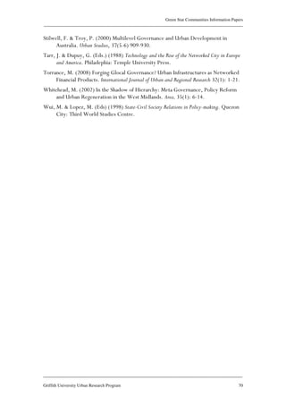 Green Star Communities Information Papers
____________________________________________________________________________________________
____________________________________________________________________________________________
Griffith University Urban Research Program 70
Stilwell, F. & Troy, P. (2000) Multilevel Governance and Urban Development in
Australia. Urban Studies, 37(5-6) 909-930.
Tarr, J. & Dupuy, G. (Eds.) (1988) Technology and the Rise of the Networked City in Europe
and America. Philadephia: Temple University Press.
Torrance, M. (2008) Forging Glocal Governance? Urban Infrastructures as Networked
Financial Products. International Journal of Urban and Regional Research 32(1): 1-21.
Whitehead, M. (2002) In the Shadow of Hierarchy: Meta Governance, Policy Reform
and Urban Regeneration in the West Midlands. Area, 35(1): 6-14.
Wui, M. & Lopez, M. (Eds) (1998) State-Civil Society Relations in Policy-making. Quezon
City: Third World Studies Centre.
 