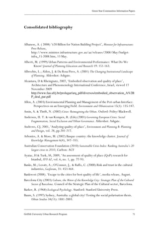 Green Star Communities Information Papers
____________________________________________________________________________________________
____________________________________________________________________________________________
Griffith University Urban Research Program 71
Consolidated bibliography
Albanese, A. ( 2008) ‘$20 Billion for Nation Building Project’, Minister for Infrastructure:
Press Release,
http://www.minister.infrastructure.gov.au/aa/releases/2008/May/budget-
infra_15-2008.htm, 13 May.
Alberti, M. (1999) Urban Patterns and Environmental Performance: What Do We
Know? Journal of Planning Education and Research 19: 151-163.
Albrechts, L.; Alden, J. & Da Rosa Pires, A. (2001) The Changing Institutional Landscape
of Planning. Aldershot: Ashgate.
Alcantara, D & Rheingnatz, 2007, ‘Embodied observation and quality of place’,
Architecture and Phenomenology International Conference, Israel, viewed 17
November 2009
http://www.fau.ufrj.br/prolugar/arq_pdf/diversos/embodied_observation_A%2B
P_deal_par.pdf
Allen, A. (2003) Environmental Planning and Management of the Peri-urban Interface:
Perspectives on an Emerging Field. Environment and Urbanization 15(1): 135-147.
Amin, A. & Thrift, N. (2002) Cities: Reimagining the Urban. Oxford: Polity/Blackwell.
Andersen, H. T. & van Kempen, R. (Eds) (2001) Governing European Cities: Social
Fragmentation, Social Exclusion and Urban Governance. Aldershot: Ashgate.
Andrews, CJ, 2001, ‘Analyzing quality-of-place’, Environment and Planning B: Planning
and Design, vol. 28, pp.201-217.
Arbonies, A. & Moso, M. (2002) Basque country: the knowledge cluster. Journal of
Knowledge Management 6(4), 347–355.
Australian Conservation Foundation (2010) Sustainable Cities Index: Ranking Australia’s 20
largest cities in 2010, Carlton: ACF
Ayatac, H & Turk, SS, 2009, ‘An assessment of quality of place (QoP) research for
Istanbul, ITU AZ, vol. 6, no. 1, pp. 77-93.
Banks, M.; Lovatt, A.; O'Connor, J,. & Raffo, C. (2000) Risk and trust in the cultural
industries, Geoforum, 31: 453-464.
Bankwest (2008). ‘Escape to the cities for best quality of life’, media release, August.
Barcelona City (2003) Culture, the Motor of the Knowledge City: Strategic Plan of the Cultural
Sector of Barcelona. Council of the Strategic Plan of the Cultural sector, Barcelona.
Barker, R. (1968) Ecological Psychology. Stanford: Stanford University Press.
Baum, S. (1997) Sydney, Australia: a global city? Testing the social polarisation thesis.
Urban Studies 34(11): 1881-2003.
 