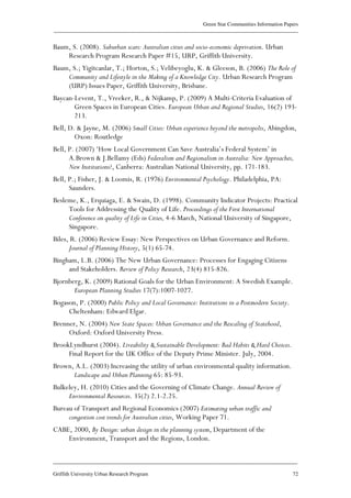 Green Star Communities Information Papers
____________________________________________________________________________________________
____________________________________________________________________________________________
Griffith University Urban Research Program 72
Baum, S. (2008). Suburban scars: Australian cities and socio-economic deprivation. Urban
Research Program Research Paper #15, URP, Griffith University.
Baum, S.; Yigitcanlar, T.; Horton, S.; Velibeyoglu, K. & Gleeson, B. (2006) The Role of
Community and Lifestyle in the Making of a Knowledge City. Urban Research Program
(URP) Issues Paper, Griffith University, Brisbane.
Baycan-Levent, T., Vreeker, R., & Nijkamp, P. (2009) A Multi-Criteria Evaluation of
Green Spaces in European Cities. European Urban and Regional Studies, 16(2) 193-
213.
Bell, D. & Jayne, M. (2006) Small Cities: Urban experience beyond the metropolis, Abingdon,
Oxon: Routledge
Bell, P. (2007) ‘How Local Government Can Save Australia’s Federal System’ in
A.Brown & J.Bellamy (Eds) Federalism and Regionalism in Australia: New Approaches,
New Institutions?, Canberra: Australian National University, pp. 171-183.
Bell, P.; Fisher, J. & Loomis, R. (1976) Environmental Psychology. Philadelphia, PA:
Saunders.
Besleme, K., Erquiaga, E. & Swain, D. (1998). Community Indicator Projects: Practical
Tools for Addressing the Quality of Life. Proceedings of the First International
Conference on quality of Life in Cities, 4-6 March, National University of Singapore,
Singapore.
Biles, R. (2006) Review Essay: New Perspectives on Urban Governance and Reform.
Journal of Planning History, 5(1) 65-74.
Bingham, L.B. (2006) The New Urban Governance: Processes for Engaging Citizens
and Stakeholders. Review of Policy Research, 23(4) 815-826.
Bjornberg, K. (2009) Rational Goals for the Urban Environment: A Swedish Example.
European Planning Studies 17(7):1007-1027.
Bogason, P. (2000) Public Policy and Local Governance: Institutions in a Postmodern Society.
Cheltenham: Edward Elgar.
Brenner, N. (2004) New State Spaces: Urban Governance and the Rescaling of Statehood,
Oxford: Oxford University Press.
BrookLyndhurst (2004). Liveability & Sustainable Development: Bad Habits & Hard Choices.
Final Report for the UK Office of the Deputy Prime Minister. July, 2004.
Brown, A.L. (2003) Increasing the utility of urban environmental quality information.
Landscape and Urban Planning 65: 85-93.
Bulkeley, H. (2010) Cities and the Governing of Climate Change. Annual Review of
Environmental Resources. 35(2) 2.1-2.25.
Bureau of Transport and Regional Economics (2007) Estimating urban traffic and
congestion cost trends for Australian cities, Working Paper 71.
CABE, 2000, By Design: urban design in the planning system, Department of the
Environment, Transport and the Regions, London.
 