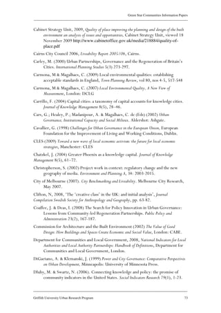 Green Star Communities Information Papers
____________________________________________________________________________________________
____________________________________________________________________________________________
Griffith University Urban Research Program 73
Cabinet Strategy Unit, 2009, Quality of place improving the planning and design of the built
environment an analysis of issues and opportunities, Cabinet Strategy Unit, viewed 18
November 2009 http://www.cabinetoffice.gov.uk/media/218884/quality-of-
place.pdf
Cairns City Council 2006, Liveability Report 2005/06, Cairns.
Carley, M. (2000) Urban Partnerships, Governance and the Regeneration of Britain’s
Cities. International Planning Studies 5(3) 273-297.
Carmona, M & Magalhaes, C. (2009) Local environmental qualities: establishing
acceptable standards in England, Town Planning Review, vol 80, nos 4-5, 517-548
Carmona, M & Magalhaes, C. (2007) Local Environmental Quality, A New View of
Measurement, London: DCLG
Carrillo, F. (2004) Capital cities: a taxonomy of capital accounts for knowledge cities.
Journal of Knowledge Management 8(5), 28–46.
Cars, G.; Healey, P.; Madanipour, A. & Magalhaes, C. de (Eds) (2002) Urban
Governance, Institutional Capacity and Social Milieux. Aldershot: Ashgate.
Cavallier, G. (1998) Challenges for Urban Governance in the European Union, European
Foundation for the Improvement of Living and Working Conditions, Dublin.
CLES (2009) Toward a new wave of local economic activism: the future for local economic
strategies, Manchester: CLES
Chatzkel, J. (2004) Greater Phoenix as a knowledge capital. Journal of Knowledge
Management 8(5), 61–72.
Christopherson, S. (2002) Project work in context: regulatory change and the new
geography of media. Environment and Planning A, 34: 2003-2015.
City of Melbourne (2007). City Benchmarking and Liveability. Melbourne City Research,
May 2007.
Clifton, N, 2008, ‘The ‘creative class’ in the UK: and initial analysis’, Journal
Compilation Swedish Society for Anthropology and Geography, pp. 63-82.
Coaffee, J. & Deas, I. (2008) The Search for Policy Innovation in Urban Governance:
Lessons from Community-led Regeneration Partnerships. Public Policy and
Administration 23(2), 167-187.
Commission for Architecture and the Built Environment (2002) The Value of Good
Design: How Buildings and Spaces Create Economic and Social Value, London: CABE.
Department for Communities and Local Government, 2008, National Indicators for Local
Authorities and Local Authority Partnerships: Handbook of Definitions, Department for
Communities and Local Government, London.
DiGaetano, A. & Klemanski, J. (1999) Power and City Governance: Comparative Perspectives
on Urban Development, Minneapolis: University of Minnesota Press.
Dluhy, M. & Swartz, N. (2006). Connecting knowledge and policy: the promise of
community indicators in the United States. Social Indicators Research 79(1), 1-23.
 