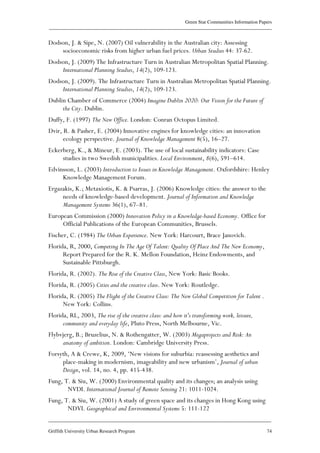 Green Star Communities Information Papers
____________________________________________________________________________________________
____________________________________________________________________________________________
Griffith University Urban Research Program 74
Dodson, J. & Sipe, N. (2007) Oil vulnerability in the Australian city: Assessing
socioeconomic risks from higher urban fuel prices. Urban Studies 44: 37-62.
Dodson, J. (2009) The Infrastructure Turn in Australian Metropolitan Spatial Planning.
International Planning Studies, 14(2), 109-123.
Dodson, J. (2009). The Infrastructure Turn in Australian Metropolitan Spatial Planning.
International Planning Studies, 14(2), 109-123.
Dublin Chamber of Commerce (2004) Imagine Dublin 2020: Our Vision for the Future of
the City. Dublin.
Duffy, F. (1997) The New Office. London: Conran Octopus Limited.
Dvir, R. & Pasher, E. (2004) Innovative engines for knowledge cities: an innovation
ecology perspective. Journal of Knowledge Management 8(5), 16–27.
Eckerberg, K., & Mineur, E. (2003). The use of local sustainability indicators: Case
studies in two Swedish municipalities. Local Environment, 8(6), 591–614.
Edvinsson, L. (2003) Introduction to Issues in Knowledge Management. Oxfordshire: Henley
Knowledge Management Forum.
Ergazakis, K.; Metaxiotis, K. & Psarras, J. (2006) Knowledge cities: the answer to the
needs of knowledge-based development. Journal of Information and Knowledge
Management Systems 36(1), 67–81.
European Commission (2000) Innovation Policy in a Knowledge-based Economy. Office for
Official Publications of the European Communities, Brussels.
Fischer, C. (1984) The Urban Experience. New York: Harcourt, Brace Janovich.
Florida, R, 2000, Competing In The Age Of Talent: Quality Of Place And The New Economy,
Report Prepared for the R. K. Mellon Foundation, Heinz Endowments, and
Sustainable Pittsburgh.
Florida, R. (2002). The Rise of the Creative Class, New York: Basic Books.
Florida, R. (2005) Cities and the creative class. New York: Routledge.
Florida, R. (2005) The Flight of the Creative Class: The New Global Competition for Talent .
New York: Collins.
Florida, RL, 2003, The rise of the creative class: and how it's transforming work, leisure,
community and everyday life, Pluto Press, North Melbourne, Vic.
Flybvjerg, B.; Bruzelius, N. & Rothengatter, W. (2003) Megaprojects and Risk: An
anatomy of ambition. London: Cambridge University Press.
Forsyth, A & Crewe, K, 2009, ‘New visions for suburbia: reassessing aesthetics and
place-making in modernism, imageability and new urbanism’, Journal of urban
Design, vol. 14, no. 4, pp. 415-438.
Fung, T. & Siu, W. (2000) Environmental quality and its changes; an analysis using
NVDI. International Journal of Remote Sensing 21: 1011-1024.
Fung, T. & Siu, W. (2001) A study of green space and its changes in Hong Kong using
NDVI. Geographical and Environmental Systems 5: 111-122
 