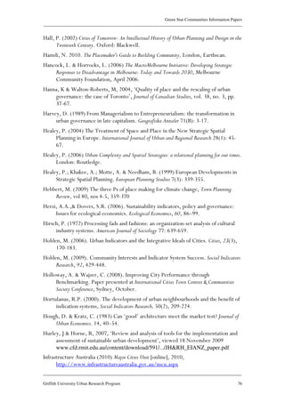 Green Star Communities Information Papers
____________________________________________________________________________________________
____________________________________________________________________________________________
Griffith University Urban Research Program 76
Hall, P. (2002) Cities of Tomorrow: An Intellectual History of Urban Planning and Design in the
Twentieth Century. Oxford: Blackwell.
Hamdi, N. 2010. The Placemaker's Guide to Building Community, London, Earthscan.
Hancock, L. & Horrocks, L. (2006) The MacroMelbourne Initiative: Developing Strategic
Responses to Disadvantage in Melbourne: Today and Towards 2030, Melbourne
Community Foundation, April 2006.
Hanna, K & Walton-Roberts, M, 2004, ‘Quality of place and the rescaling of urban
governance: the case of Toronto’, Journal of Canadian Studies, vol. 38, no. 3, pp.
37-67.
Harvey, D. (1989) From Managerialism to Entrepreneurialism: the transformation in
urban governance in late capitalism. Geografiska Annaler 71(B): 3-17.
Healey, P. (2004) The Treatment of Space and Place in the New Strategic Spatial
Planning in Europe. International Journal of Urban and Regional Research 28(1): 45-
67.
Healey, P. (2006) Urban Complexity and Spatial Strategies: a relational planning for our times.
London: Routledge.
Healey, P.; Khakee, A.; Motte, A. & Needham, B. (1999) European Developments in
Strategic Spatial Planning. European Planning Studies 7(3): 339-355.
Hebbert, M. (2009) The three Ps of place making for climate change, Town Planning
Review, vol 80, nos 4-5, 359-370
Herzi, A.A.,& Dovers, S.R. (2006). Sustainability indicators, policy and governance:
Issues for ecological economics. Ecological Economics, 60, 86–99.
Hirsch, P. (1972) Processing fads and fashions: an organization-set analysis of cultural
industry systems. American Journal of Sociology 77: 639-659.
Holden, M. (2006). Urban Indicators and the Integrative Ideals of Cities. Cities, 23(3),
170-183.
Holden, M. (2009). Community Interests and Indicator System Success. Social Indicators
Research, 92, 429-448.
Holloway, A. & Wajzer, C. (2008). Improving City Performance through
Benchmarking. Paper presented at International Cities Town Centres & Communities
Society Conference, Sydney, October.
Hortulanus, R.P. (2000). The development of urban neighbourhoods and the benefit of
indication systems, Social Indicators Research, 50(2), 209-224.
Hough, D. & Kratz, C. (1983) Can ‘good’ architecture meet the market test? Journal of
Urban Economics. 14, 40–54.
Hurley, J & Horne, R, 2007, ‘Review and analysis of tools for the implementation and
assessment of sustainable urban development’, viewed 18 November 2009
www.cfd.rmit.edu.au/content/download/591/.../JH&RH_EIANZ_paper.pdf
Infrastructure Australia (2010) Major Cities Unit [online], 2010,
http://www.infrastructureaustralia.gov.au/mcu.aspx
 