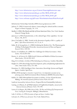 Green Star Communities Information Papers
____________________________________________________________________________________________
____________________________________________________________________________________________
Griffith University Urban Research Program 77
http://www.infrastructure.org.au/Content/FinancingInfrastructure.aspx
http://www.infrastructureaustralia.gov.au/files/MCU_SOAC.pdf
http://www.infrastructureaustralia.gov.au/files/MCU_SOAC.pdf
http://www.weforum.org/pdf/water/WaterInitiativeFutureWaterNeeds.pdf
Infrastructure Partnerships Australia (2009) Financing Infrastructure 2009
Jackson, P. (2002) Commercial cultures: transcending the cultural and the economic.
Progress in Human Geography, 26: 3-18.
Jacobs, J. (1961) The Death and Life of Great American Cities, New York: Random
House & Vintage Books.
Jameson, F. (1984) Postmodernism, or the cultural logic of late capitalism. New Left
Review, 146, 30-72.
Jiron, P & Fadda, G, 2000, ‘Gender in the discussion of quality of life vs. quality of
place’, Open House International, vol. 25, no. 4.
Kaika, M. & Swyngedouw, E. (2000) Fetishizing the Modern City: The Phantasmagoria
of Urban Technological Networks. International Journal of Urban and Regional
Research 24(1): 120-138.
Kearns, A. & Paddison, R. (2000) New Challenges for Urban Governance. Urban
Studies, 37(5-6) 845-850.
Kearns, A., & Forrest, R. (2000) Social Cohesion and Multilevel Urban Governance.
Urban Studies, 37(5-6) 995-1017.
King, D.S. & Stoker, G (Eds) (1996) Rethinking Local Democracy. London: Macmillan.
Knight, R. (1995) Knowledge-based development: policy and planning implications for
cities. Urban Studies 32(2), 225–260.
Komninos, N. (2002) Intelligent Cities: Innovation, Knowledge Systems and Digital
Spaces. London: Spon Press.
KPMG (2010) Spotlight on Australia’s Capital Cities: An independent assessment of city
planning systems, Built Environment Meets Parliament (BEMP) Discussion Paper.
Kubler, D. (2007) Metropolitan Governance in Sydney: A Case of Joint Decision
Making. The Australian Journal of Political Science 42(4): 631-647.
Landcom Sustainability Indicators Review, Proposed Revised Sustainability Indicators
Lansing, J. & Marans, R. (1969) Evaluation of Neighborhood Quality. Journal of the
American Institute of Planners 35(3): 195-199.
Larsen, K. & Rogers, M (1988) Silicon Valley: The Rise and Falling off of Entrepreneurial
Fever, Creating the Technopolis. Ballinger, Massachusetts.
Lash, S. & Urry, J. (1994) Economies of Signs and Space. London: Sage.
Lefcourt, H. (1976) Locus of Control. New York: Halsted Press.
 