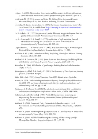 Green Star Communities Information Papers
____________________________________________________________________________________________
____________________________________________________________________________________________
Griffith University Urban Research Program 78
Lefevre, C. (1998) Metropolitan Government and Governance in Western Countries:
A Critical Review. International Journal of Urban and Regional Research 22(1): 9-25.
Lemieszek, M. (2010) Governance and Cities: The Shifting Urban Governance Dynamic.
Occasional Paper #10, State Services Authority, Victorian Government.
Leventhal, D; Lyons, M; & Adams, S. (2009) The Common Cause Report into Sydney’s Key
Social Issues 2009, accessible from: http://apo.org.au/research/common-cause-
report-sydneys-key-social-issues-2009
Lo, C. & Faber, B. (1997) Integration of Landsat Thematic Mapper and census data for
quality of life assessment. Remote Sensing of Environment 62: 143-157.
Lo, C.; Quattrochi, D. & Luvall, J. (1997) Application of high resolution thermal
infrared remote sensing and GIS to assess the urban heat island effect.
International Journal of Remote Sensing 18: 287-304.
Luque-Martinez, T. & Munoz-Leiva, F. (2005). City Benchmarking: A Methodological
Proposal Referring Specifically to Granada. Cities, 22(6), 411-423.
Maclaren, V.W. (1996) Urban Sustainability Reporting. Journal of the American Planning
Association 62(2): 184-202.
Macleod, G. & Goodwin, M. (1999) Space, Scale and State Strategy: Rethinking Urban
and Regional Governance. Progress in Human Geography. 23(4) 503-527.
Macmillan, S. (2006) Added value of good design. Building Research & Information
34(3): 257-271.
Madanipour, A.; Hull, A. & Healey, P. (2001) The Governance of Place: Space and planning
processes. Aldershot: Ashgate.
Major Cities Unit (2010). State of Australian Cities 2010. Infrastructure Australia.
Marans, R, 2003, ‘Understanding environmental quality through quality of life studies:
the 2001 DAS and its use of subjective and objective indicators’, Landscape and
Urban Planning, vol. 65, pp. 73-83.
Markusen, A. & Schrock, G. (2006) The artistic dividend: urban artistic specialization
and economic development implications. Urban Studies, 43(10): 1661-1686.
McFarlane, C. & Rutherford, J. (2008) Political Infrastructures: Governing and
experiencing the fabric of the city. International Journal of Urban and Regional
Research 32(2): 363-374.
McGuirk, P. (2000) Power and Policy Networks in Urban Governance: Local
Government and Property-led Regeneration in Dublin. Urban Studies, 37(4) 651-
672.
McGuirk, P. (2003) Producing the Capacity to Govern in Global Sydney: A multiscaled
account. Journal of Urban Affairs 25(2): 201-233.
McGuirk, P. (2005) Neoliberalist Planning? Re-thinking and Re-casting Sydney's
Metropolitan Planning. Geographical Research 43(1): 59-70.
 