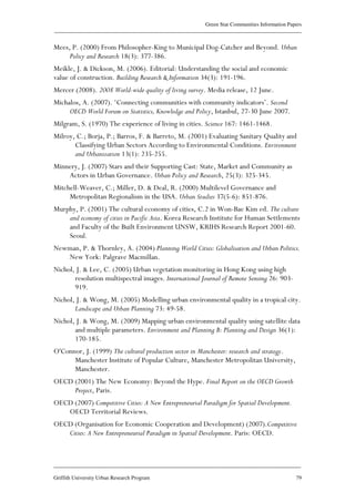 Green Star Communities Information Papers
____________________________________________________________________________________________
____________________________________________________________________________________________
Griffith University Urban Research Program 79
Mees, P. (2000) From Philosopher-King to Municipal Dog-Catcher and Beyond. Urban
Policy and Research 18(3): 377-386.
Meikle, J. & Dickson, M. (2006). Editorial: Understanding the social and economic
value of construction. Building Research & Information 34(3): 191-196.
Mercer (2008). 2008 World-wide quality of living survey. Media release, 12 June.
Michalos, A. (2007). ‘Connecting communities with community indicators’. Second
OECD World Forum on Statistics, Knowledge and Policy, Istanbul, 27-30 June 2007.
Milgram, S. (1970) The experience of living in cities. Science 167: 1461-1468.
Milroy, C.; Borja, P.; Barros, F. & Barreto, M. (2001) Evaluating Sanitary Quality and
Classifying Urban Sectors According to Environmental Conditions. Environment
and Urbanization 13(1): 235-255.
Minnery, J. (2007) Stars and their Supporting Cast: State, Market and Community as
Actors in Urban Governance. Urban Policy and Research, 25(3): 325-345.
Mitchell-Weaver, C.; Miller, D. & Deal, R. (2000) Multilevel Governance and
Metropolitan Regionalism in the USA. Urban Studies 37(5-6): 851-876.
Murphy, P. (2001) The cultural economy of cities, C.2 in Won-Bae Kim ed. The culture
and economy of cities in Pacific Asia. Korea Research Institute for Human Settlements
and Faculty of the Built Environment UNSW, KRIHS Research Report 2001-60.
Seoul.
Newman, P. & Thornley, A. (2004) Planning World Cities: Globalisation and Urban Politics.
New York: Palgrave Macmillan.
Nichol, J. & Lee, C. (2005) Urban vegetation monitoring in Hong Kong using high
resolution multispectral images. International Journal of Remote Sensing 26: 903-
919.
Nichol, J. & Wong, M. (2005) Modelling urban environmental quality in a tropical city.
Landscape and Urban Planning 73: 49-58.
Nichol, J. & Wong, M. (2009) Mapping urban environmental quality using satellite data
and multiple parameters. Environment and Planning B: Planning and Design 36(1):
170-185.
O'Connor, J. (1999) The cultural production sector in Manchester: research and strategy.
Manchester Institute of Popular Culture, Manchester Metropolitan University,
Manchester.
OECD (2001) The New Economy: Beyond the Hype. Final Report on the OECD Growth
Project, Paris.
OECD (2007) Competitive Cities: A New Entrepreneurial Paradigm for Spatial Development.
OECD Territorial Reviews.
OECD (Organisation for Economic Cooperation and Development) (2007).Competitive
Cities: A New Entrepreneurial Paradigm in Spatial Development. Paris: OECD.
 