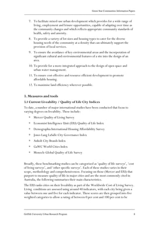 Green Star Communities Information Papers
____________________________________________________________________________________________
____________________________________________________________________________________________
Griffith University Urban Research Program 8
7. To facilitate mixed-use urban development which provides for a wide range of
living, employment and leisure opportunities, capable of adapting over time as
the community changes and which reflects appropriate community standards of
health, safety and amenity.
8. To provide a variety of lot sizes and housing types to cater for the diverse
housing needs of the community at a density that can ultimately support the
provision of local services.
9. To ensure the avoidance of key environmental areas and the incorporation of
significant cultural and environmental features of a site into the design of an
area.
10. To provide for a more integrated approach to the design of open space and
urban water management.
11. To ensure cost-effective and resource efficient development to promote
affordable housing.
12. To maximise land efficiency wherever possible.
3. Measures and tools
3.1 Current Liveability / Quality of Life City Indices
To date, a number of major international studies have been conducted that focus to
varying degrees on liveability. These include:
Mercer Quality of Living Survey
Economist Intelligence Unit (EIU) Quality of Life Index
Demographia International Housing Affordability Survey
Jones Lang LaSalle City Governance Index
Anholt City Brands Index
GaWC World Cities Index
Monocle Global Quality of Life Survey
Broadly, these benchmarking studies can be categorised as ‘quality of life surveys’, ‘cost
of living surveys’, and ‘other specific surveys’. Each of these studies varies in their
scope, methodology and comprehensiveness. Focusing on those (Mercer and EIU) that
purport to measure quality of life in major cities and are the most commonly cited in
Australia, the following summarises their main characteristics.
The EIU ranks cities on their liveability as part of the Worldwide Cost of Living Survey.
Living conditions are assessed using around 40 indicators, with each city being given a
value between one and five for each indicator. These scores are then grouped into five
weighted categories to allow a rating of between 0 per cent and 100 per cent to be
 
