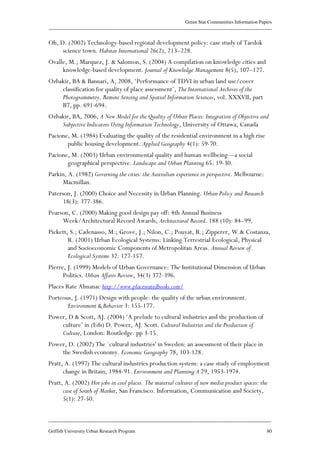 Green Star Communities Information Papers
____________________________________________________________________________________________
____________________________________________________________________________________________
Griffith University Urban Research Program 80
Oh, D. (2002) Technology-based regional development policy: case study of Taedok
science town. Habitat International 26(2), 213–228.
Ovalle, M.; Marquez, J. & Salomon, S. (2004) A compilation on knowledge cities and
knowledge-based development. Journal of Knowledge Management 8(5), 107–127.
Ozbakir, BA & Bannari, A, 2008, ‘Performance of TDVI in urban land use/cover
classification for quality of place assessment’, The International Archives of the
Photogrammetry, Remote Sensing and Spatial Information Sciences, vol. XXXVII, part
B7, pp. 691-694.
Ozbakir, BA, 2006, A New Model for the Quality of Urban Places: Integration of Objective and
Subjective Indicators Using Information Technology, University of Ottawa, Canada
Pacione, M. (1984) Evaluating the quality of the residential environment in a high rise
public housing development. Applied Geography 4(1): 59-70.
Pacione, M. (2003) Urban environmental quality and human wellbeing—a social
geographical perspective. Landscape and Urban Planning 65: 19-30.
Parkin, A. (1982) Governing the cities: the Australian experience in perspective. Melbourne:
Macmillan.
Paterson, J. (2000) Choice and Necessity in Urban Planning. Urban Policy and Research
18(3): 377-386.
Pearson, C. (2000) Making good design pay off: 4th Annual Business
Week/Architectural Record Awards, Architectural Record. 188 (10): 84–99.
Pickett, S.; Cadenasso, M.; Grove, J.; Nilon, C.; Pouyat, R.; Zipperer, W.& Costanza,
R. (2001) Urban Ecological Systems: Linking Terrestrial Ecological, Physical
and Socioeconomic Components of Metropolitan Areas. Annual Review of
Ecological Systems 32: 127-157.
Pierre, J. (1999) Models of Urban Governance: The Institutional Dimension of Urban
Politics. Urban Affairs Review, 34(3) 372-396.
Places Rate Almanac http://www.placesratedbooks.com/
Porteous, J. (1971) Design with people: the quality of the urban environment.
Environment & Behavior 3: 155-177.
Power, D & Scott, AJ. (2004) ‘A prelude to cultural industries and the production of
culture’ in (Eds) D. Power, AJ. Scott. Cultural Industries and the Production of
Culture, London: Routledge. pp 3-15.
Power, D. (2002) The `cultural industries' in Sweden: an assessment of their place in
the Swedish economy. Economic Geography 78, 103-128.
Pratt, A. (1997) The cultural industries production system: a case study of employment
change in Britain, 1984-91. Environment and Planning A 29, 1953-1974.
Pratt, A. (2002) Hot jobs in cool places. The material cultures of new media product spaces: the
case of South of Market, San Francisco. Information, Communication and Society,
5(1): 27-50.
 