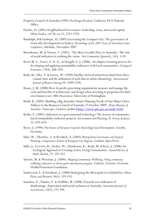 Green Star Communities Information Papers
____________________________________________________________________________________________
____________________________________________________________________________________________
Griffith University Urban Research Program 81
Property Council of Australia (1999) The Design Dividend. Canberra: PCA National
Office.
Purdue, D. (2001) Neighborhood Governance: leadership, trust, and social capital,
Urban Studies, vol 38, no 12, 2211-2224
Randolph, B & Easthope, H. (2007) Governing the Compact City: The governance of
strata title developments in Sydney, Proceedings of the 2007 State of Australian Cities
Conference, Adelaide, November 2007
Rawsthorne, M. & Vinson, T. (2007). ‘The Most Liveable Place in Australia’: The role
of social indicators in realising the vision. New Community Quarterly, 5(4), 3-10.
Reed, M. S., Fraser, E. D. G., & Dougill, A. J. (2006). An adaptive learning process for
developing and applying sustainability indicators with local communities. Ecological
Economics, 59(4), 406–418.
Roth, M.; Oke, T. & Emery, W. (1989) Satellite-derived urban heat island from three
coastal cities and the utilization of such data in urban climatology. International
Journal of Remote Sensing 10: 1699-1720.
Rouse, J. M. (2000) How do profit-generating organisations measure and manage the
costs and benefits of architecture and design when investing in properties for their
own business use? MBA Dissertation: University of Nottingham.
Rudd, K. (2009) ‘Building a Big Australia: Future Planning Needs of Our Major Cities:
Address to the Business Council of Australia 27 October 2009’, Prime Minister of
Australia: Transcripts, Canberra, [online] http://www.pm.gov.au/node/6282
Rydin, Y. (2007). Indicators as a governmental technology? The lessons of community-
based sustainability indicator projects. Environment and Planning. D, Society & Space,
25, 610–624.
Ryser, J. (1994) The Future of European Capitals: Knowledge based Development. Goethe,
Germany.
Salet, W.; Thornley, A. & Kreukels, A. (2003) Metropolitan Governance and Spatial
Planning: Comparative Studies of European City Regions, London: Spon Press.
Sallis, J.; Cervero, R.; Ascher, W.; Henderson, K.; Kraft, M. & Kerr, J. (2006) An
Ecological Approach to Creating Active Living Communities. Annual Review of
Public Health, 27: 297-322.
Salvaris, M. & Wiseman, J. (2004). Mapping Community Wellbeing: Using community
wellbeing indicators to choose goals and measure progress. Carlton, Victoria: Victorian
Health Promotion Foundation.
Sandercock, L. & Friedman, J. (2000) Strategising the Metropolis in a Global Era. Urban
Policy and Research 18(4): 529-533.
Saunders, P., Naidoo, Y. & Griffiths, M. (2008).Towards new indicators of
disadvantage: deprivation and social exclusion in Australia, Australian Journal of
Social Issues, 43(2), 175-194.
 