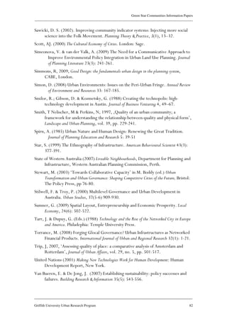Green Star Communities Information Papers
____________________________________________________________________________________________
____________________________________________________________________________________________
Griffith University Urban Research Program 82
Sawicki, D. S. (2002). Improving community indicator systems: Injecting more social
science into the Folk Movement. Planning Theory & Practice, 3(1), 13–32.
Scott, AJ. (2000) The Cultural Economy of Cities. London: Sage.
Simeonova, V. & van der Valk, A. (2009) The Need for a Communicative Approach to
Improve Environmental Policy Integration in Urban Land Use Planning. Journal
of Planning Literature 23(3): 241-261.
Simmons, R, 2009, Good Design: the fundamentals urban design in the planning system,
CABE, London.
Simon, D. (2008) Urban Environments: Issues on the Peri-Urban Fringe. Annual Review
of Environment and Resources 33: 167-185.
Smilor, R.; Gibson, D. & Kozmetsky, G. (1988) Creating the technopolis: high-
technology development in Austin. Journal of Business Venturing 4, 49–67.
Smith, T Nelischer, M & Perkins, N, 1997, ‚Quality of an urban community; a
framework for understanding the relationship between quality and physical form’,
Landscape and Urban Planning, vol. 39, pp. 229-241.
Spirn, A. (1985) Urban Nature and Human Design: Renewing the Great Tradition.
Journal of Planning Education and Research 5: 39-51
Star, S. (1999) The Ethnography of Infrastructure. American Behavioural Scientist 43(3):
377-391.
State of Western Australia (2007) Liveable Neighbourhoods, Department for Planning and
Infrastructure, Western Australian Planning Commission, Perth.
Stewart, M. (2003) ‘Towards Collaborative Capacity’ in M. Boddy (ed.) Urban
Transformation and Urban Governance: Shaping Competitive Cities of the Future, Bristol:
The Policy Press, pp 76-80.
Stilwell, F. & Troy, P. (2000) Multilevel Governance and Urban Development in
Australia. Urban Studies, 37(5-6) 909-930.
Sumner, G. (2009) Spatial Layout, Entrepreneurship and Economic Prosperity. Local
Economy, 24(6): 502-522.
Tarr, J. & Dupuy, G. (Eds.) (1988) Technology and the Rise of the Networked City in Europe
and America. Philadephia: Temple University Press.
Torrance, M. (2008) Forging Glocal Governance? Urban Infrastructures as Networked
Financial Products. International Journal of Urban and Regional Research 32(1): 1-21.
Trip, J, 2007, ‘Assessing quality of place: a comparative analysis of Amsterdam and
Rotterdam’, Journal of Urban Affairs, vol. 29, no. 5, pp. 501-517.
United Nations (2001) Making New Technologies Work for Human Development: Human
Development Report, New York.
Van Bueren, E. & De Jong, J. (2007) Establishing sustainability: policy successes and
failures. Building Research & Information 35(5): 543-556.
 