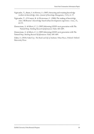 Green Star Communities Information Papers
____________________________________________________________________________________________
____________________________________________________________________________________________
Griffith University Urban Research Program 84
Yigitcanlar, T,; Baum, S. & Horton, S. (2007) Attracting and retaining knowledge
workers in knowledge cities. Journal of Knowledge Management, 11(5), 6–17.
Yigitcanlar, T.; O’Connor, K. & Westerman, C. (2008) The making of knowledge
cities: Melbourne’s knowledge-based urban development experience. Cities, 25,
63-72.
Zimmerman, A. & Kibert, C. J. (2007) Informing LEED's next generation with The
Natural Step. Building Research & Information 35(6): 681-689.
Zimmerman, A. & Kibert, C. J. (2007) Informing LEED's next generation with The
Natural Step. Building Research & Information 35(6): 681-689.
Zukin, S. (2010) Naked City: The Death and Life of Authentic Urban Places, Oxford: Oxford
University Press
 