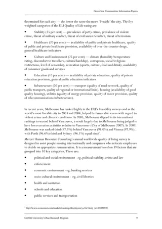 Green Star Communities Information Papers
____________________________________________________________________________________________
____________________________________________________________________________________________
Griffith University Urban Research Program 9
determined for each city — the lower the score the more ‘liveable’ the city. The five
weighted categories of the EIU Quality of Life rating are:
• Stability (25 per cent) — prevalence of petty crime, prevalence of violent
crime, threat of military conflict, threat of civil unrest/conflict, threat of terrorism
• Healthcare (20 per cent) — availability of public and private healthcare, quality
of public and private healthcare provision, availability of over-the-counter drugs,
general healthcare indicators
• Culture and Environment (25 per cent) — climate (humidity/temperature
rating, discomfort to travellers, cultural hardship), corruption, social/religious
restrictions, level of censorship, recreation (sports, culture, food and drink), availability
of consumer goods and services
• Education (10 per cent) — availability of private education, quality of private
education provision, general public education indicators
• Infrastructure (20 per cent) — transport (quality of road network, quality of
public transport, quality of regional or international links), housing (availability of good
quality housing), utilities (quality of energy provision, quality of water provision, quality
of telecommunications infrastructure).
In recent years, Melbourne has ranked highly in the EIU’s liveability surveys and as the
world’s most liveable city in 2003 and 2004, helped by favourable scores with regard to
violent crime and climatic conditions. In 2005, Melbourne slipped in its international
rankings to second behind Vancouver, a result largely due to Melbourne being judged to
have less recreation activities relative to Vancouver (City of Melbourne 2007). In 2009,
Melbourne was ranked third (97.5%) behind Vancouver (98.0%) and Vienna (97.9%),
with Perth (96.6%) third and Sydney (96.1%) equal ninth1
.
Mercer Human Resource Consulting’s annual worldwide quality of living survey is
designed to assist people moving internationally and companies who relocate employees
to decide on appropriate remuneration. It is a measurement based on 39 factors that are
grouped into 10 key categories. These are:
• political and social environment - eg, political stability, crime and law
• enforcement
• economic environment - eg, banking services
• socio-cultural environment - eg, civil liberties
• health and sanitation
• schools and education
• public services and transportation
1
http://www.economist.com/markets/rankings/displaystory.cfm?story_id=13809770
 