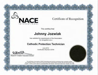 ,,,,
-.. ~
..-·:······; ~ .-~,
~••~<..:NACE Certificate ofRecognition
INTERNATIONAL
This certifies that
Johnny Jozwiak
has satisfied the requirements of the Association
for recognition as a
Cathodic Protection Technician
~~
Robert H. Chalker- Executive Director
June 2012
Certification Number 25764
This certificate is the property of NACE International and must be surrendered when recognition ceases.
This certificate remains in force only as long as the above named person complies with the requirements of this
program . Confirm current status by contacting NACE International, 1440 South Creek Drive, Houston, TX 77084
 