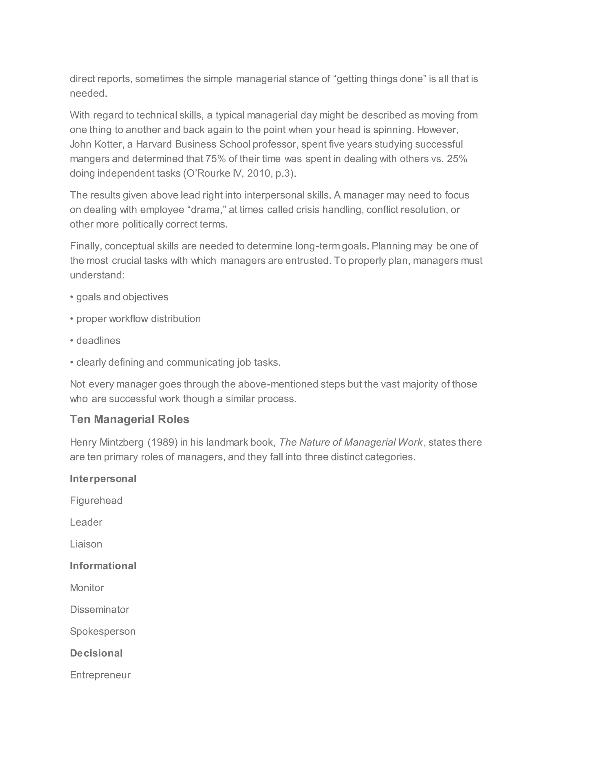 direct reports, sometimes the simple managerial stance of “getting things done” is all that is
needed.
With regard to technical skills, a typical managerial day might be described as moving from
one thing to another and back again to the point when your head is spinning. However,
John Kotter, a Harvard Business School professor, spent five years studying successful
mangers and determined that 75% of their time was spent in dealing with others vs. 25%
doing independent tasks (O’Rourke IV, 2010, p.3).
The results given above lead right into interpersonal skills. A manager may need to focus
on dealing with employee “drama,” at times called crisis handling, conflict resolution, or
other more politically correct terms.
Finally, conceptual skills are needed to determine long-term goals. Planning may be one of
the most crucial tasks with which managers are entrusted. To properly plan, managers must
understand:
• goals and objectives
• proper workflow distribution
• deadlines
• clearly defining and communicating job tasks.
Not every manager goes through the above-mentioned steps but the vast majority of those
who are successful work though a similar process.
Ten Managerial Roles
Henry Mintzberg (1989) in his landmark book, The Nature of Managerial Work, states there
are ten primary roles of managers, and they fall into three distinct categories.
Interpersonal
Figurehead
Leader
Liaison
Informational
Monitor
Disseminator
Spokesperson
Decisional
Entrepreneur
 