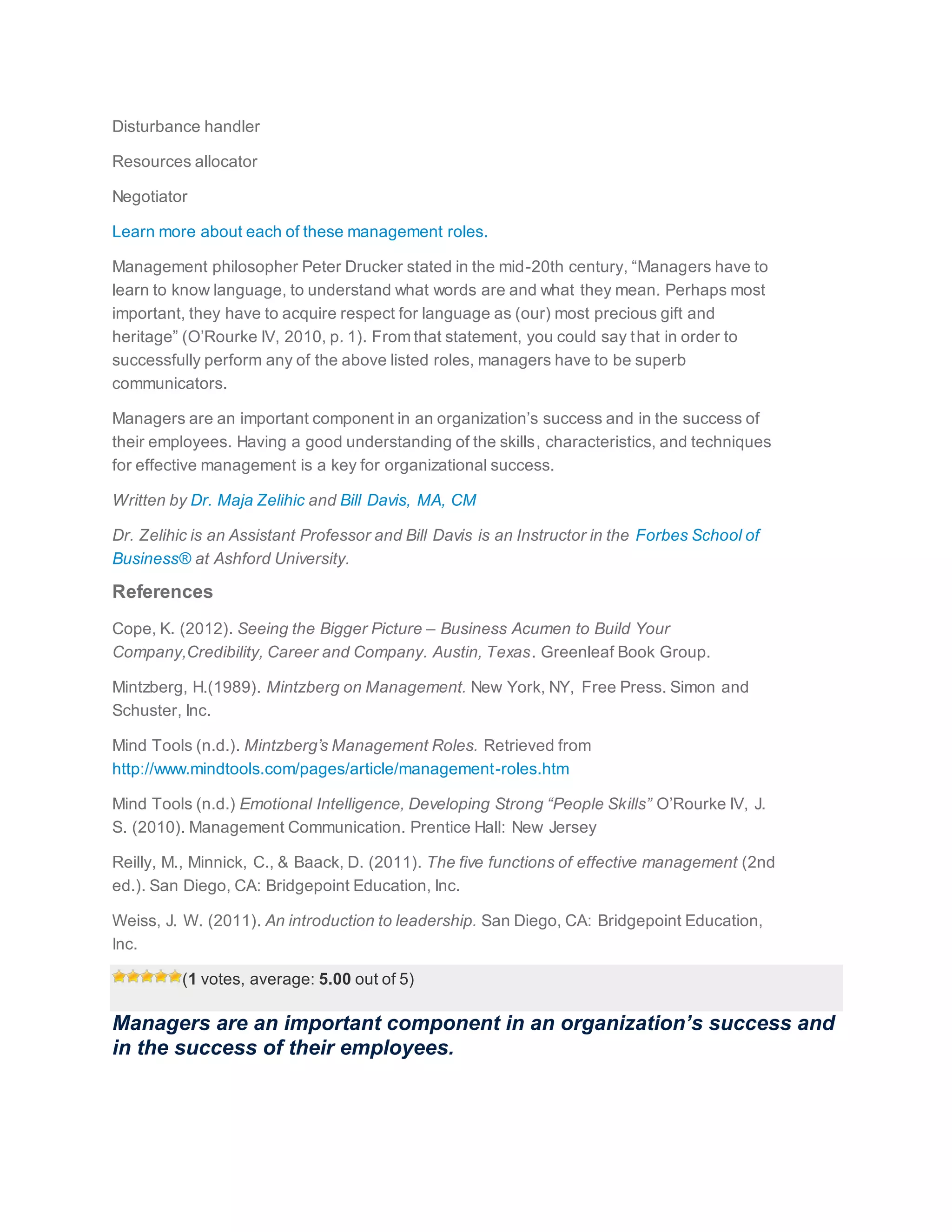 Disturbance handler
Resources allocator
Negotiator
Learn more about each of these management roles.
Management philosopher Peter Drucker stated in the mid-20th century, “Managers have to
learn to know language, to understand what words are and what they mean. Perhaps most
important, they have to acquire respect for language as (our) most precious gift and
heritage” (O’Rourke IV, 2010, p. 1). From that statement, you could say that in order to
successfully perform any of the above listed roles, managers have to be superb
communicators.
Managers are an important component in an organization’s success and in the success of
their employees. Having a good understanding of the skills, characteristics, and techniques
for effective management is a key for organizational success.
Written by Dr. Maja Zelihic and Bill Davis, MA, CM
Dr. Zelihic is an Assistant Professor and Bill Davis is an Instructor in the Forbes School of
Business® at Ashford University.
References
Cope, K. (2012). Seeing the Bigger Picture – Business Acumen to Build Your
Company,Credibility, Career and Company. Austin, Texas. Greenleaf Book Group.
Mintzberg, H.(1989). Mintzberg on Management. New York, NY, Free Press. Simon and
Schuster, Inc.
Mind Tools (n.d.). Mintzberg’s Management Roles. Retrieved from
http://www.mindtools.com/pages/article/management-roles.htm
Mind Tools (n.d.) Emotional Intelligence, Developing Strong “People Skills” O’Rourke IV, J.
S. (2010). Management Communication. Prentice Hall: New Jersey
Reilly, M., Minnick, C., & Baack, D. (2011). The five functions of effective management (2nd
ed.). San Diego, CA: Bridgepoint Education, Inc.
Weiss, J. W. (2011). An introduction to leadership. San Diego, CA: Bridgepoint Education,
Inc.
(1 votes, average: 5.00 out of 5)
Managers are an important component in an organization’s success and
in the success of their employees.
 