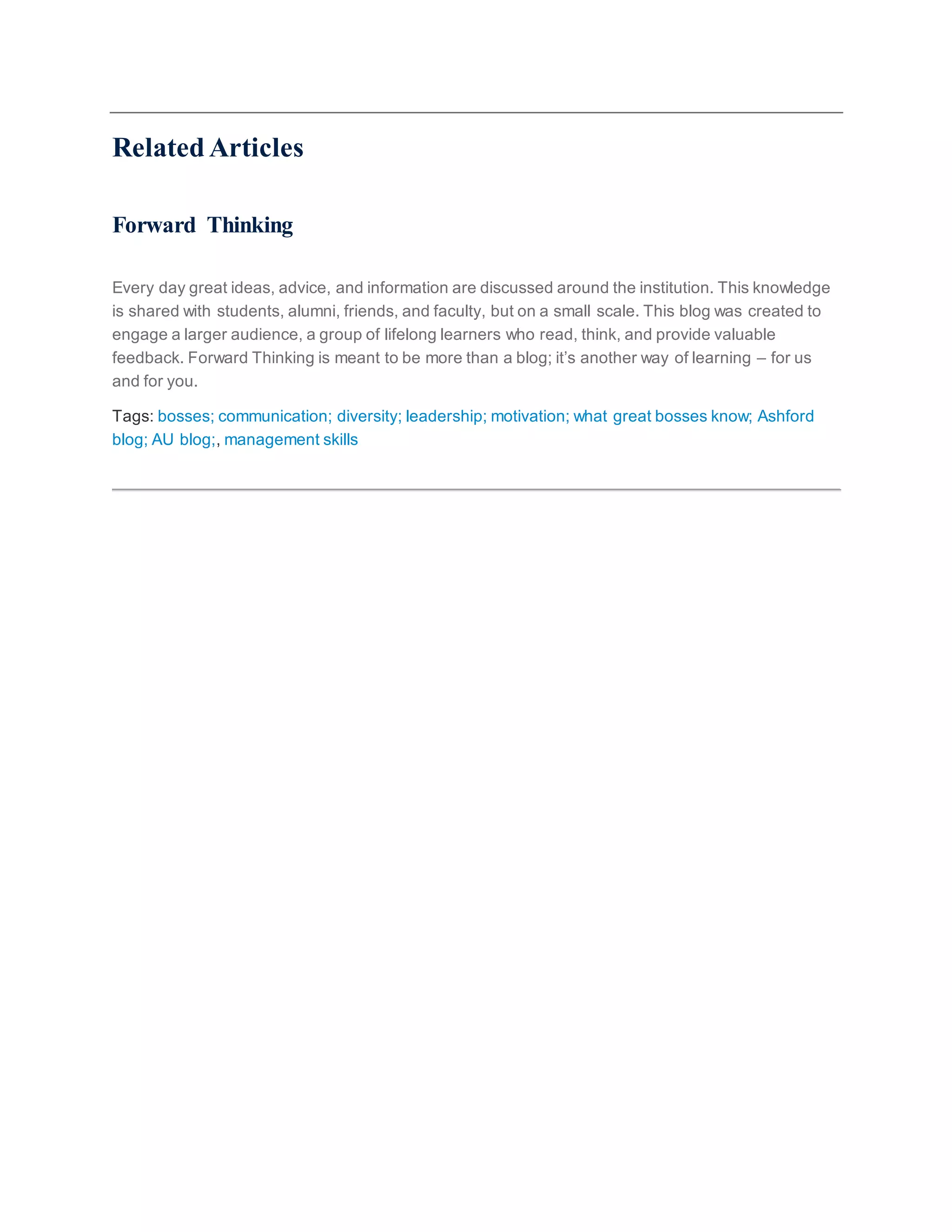 Related Articles
Forward Thinking
Every day great ideas, advice, and information are discussed around the institution. This knowledge
is shared with students, alumni, friends, and faculty, but on a small scale. This blog was created to
engage a larger audience, a group of lifelong learners who read, think, and provide valuable
feedback. Forward Thinking is meant to be more than a blog; it’s another way of learning – for us
and for you.
Tags: bosses; communication; diversity; leadership; motivation; what great bosses know; Ashford
blog; AU blog;, management skills
 