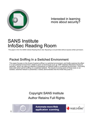 Interested in learning
more about security?
SANS Institute
InfoSec Reading Room
This paper is from the SANS Institute Reading Room site. Reposting is not permitted without express written permission.
Packet Sniffing In a Switched Environment
This paper focuses on the threat of packet sniffing in a switched environment, and briefly explores the effect
in a non-switched environment. Detail is given on techniques such as "ARP (Address Resolution Protocol)
spoofing", which can allow an attacker to eavesdrop on network traffic in a switched environment. Third party
tools exist which permit sniffing on a switched network. The result of running some of these tools on an
isolated, switched network is presented; it clearly demonstrates that the threat they pose is ...
Copyright SANS Institute
Author Retains Full Rights
AD
 