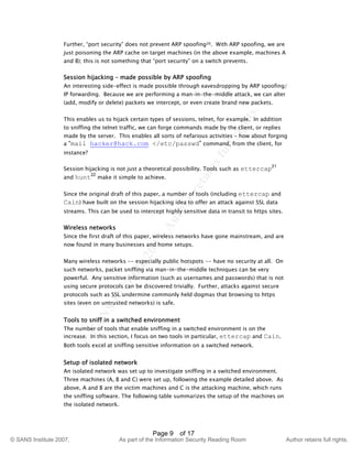 ©
SANSInstitute2007,Authorretainsfullrights.
Key fingerprint = AF19 FA27 2F94 998D FDB5 DE3D F8B5 06E4 A169 4E46
© SANS Institute 2007, As part of the Information Security Reading Room Author retains full rights.
Page 9 of 17
Further, “port security” does not prevent ARP spoofing20. With ARP spoofing, we are
just poisoning the ARP cache on target machines (in the above example, machines A
and B); this is not something that “port security” on a switch prevents.
Session hijacking – made possible by ARP spoofing
An interesting side-effect is made possible through eavesdropping by ARP spoofing/
IP forwarding. Because we are performing a man–in-the-middle attack, we can alter
(add, modify or delete) packets we intercept, or even create brand new packets.
This enables us to hijack certain types of sessions, telnet, for example. In addition
to sniffing the telnet traffic, we can forge commands made by the client, or replies
made by the server. This enables all sorts of nefarious activities – how about forging
a “mail hacker@hack.com </etc/passwd” command, from the client, for
instance?
Session hijacking is not just a theoretical possibility. Tools such as ettercap21
and hunt22
make it simple to achieve.
Since the original draft of this paper, a number of tools (including ettercap and
Cain) have built on the session hijacking idea to offer an attack against SSL data
streams. This can be used to intercept highly sensitive data in transit to https sites.
Wireless networks
Since the first draft of this paper, wireless networks have gone mainstream, and are
now found in many businesses and home setups.
Many wireless networks -- especially public hotspots -- have no security at all. On
such networks, packet sniffing via man-in-the-middle techniques can be very
powerful. Any sensitive information (such as usernames and passwords) that is not
using secure protocols can be discovered trivially. Further, attacks against secure
protocols such as SSL undermine commonly held dogmas that browsing to https
sites (even on untrusted networks) is safe.
Tools to sniff in a switched environment
The number of tools that enable sniffing in a switched environment is on the
increase. In this section, I focus on two tools in particular, ettercap and Cain.
Both tools excel at sniffing sensitive information on a switched network.
Setup of isolated network
An isolated network was set up to investigate sniffing in a switched environment.
Three machines (A, B and C) were set up, following the example detailed above. As
above, A and B are the victim machines and C is the attacking machine, which runs
the sniffing software. The following table summarizes the setup of the machines on
the isolated network.
 