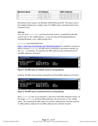 ©
SANSInstitute2007,Authorretainsfullrights.
Key fingerprint = AF19 FA27 2F94 998D FDB5 DE3D F8B5 06E4 A169 4E46
© SANS Institute 2007, As part of the Information Security Reading Room Author retains full rights.
Page 10 of 17
Machine Name IP Address MAC Address
A 192.168.0.1 00-02-e3-0a-ee-e4
B 192.168.0.2 00-50-22-88-f1-48
C 192.168.0.3 00-00-39-ca-13-81
All machines were setup to run Windows 2000 Professional SP2. The switch used in
the isolated network was a simple 5 port 10/100Mb switch, manufactured by Unex
Innovation Corp.
ettercap
First, we cover ettercap, a tool that describes itself as “a powerful and flexible
tool for man-in-the-middle attacks”. It runs on many of the leading platforms
including Windows, Linux, xBSD and Mac OS X.
ettercap was downloaded from
http://ettercap.sourceforge.net/download.php then installed on machine C.
Before running ettercap, the ARP cache on machines A and B were checked, via
the arp /a command. As expected, the ARP cache on A was storing the true IP
and MAC addresses of B and C:
Figure 5 - the ARP cache on machine A prior to running ettercap
Similarly, the ARP cache on B was storing the true IP and MAC addresses of A and C.
Figure 6 - the ARP cache on machine B prior to running ettercap
Next, ettercap was run on machine C, and set to sniff traffic between A and B. At
this stage, ettercap performs ARP spoofing to set up the man-in-the-middle
attack. Re-examining the ARP caches on A and B is illuminating: note how machine
C’s MAC address replaces the true MAC addresses for machines A and B:
 